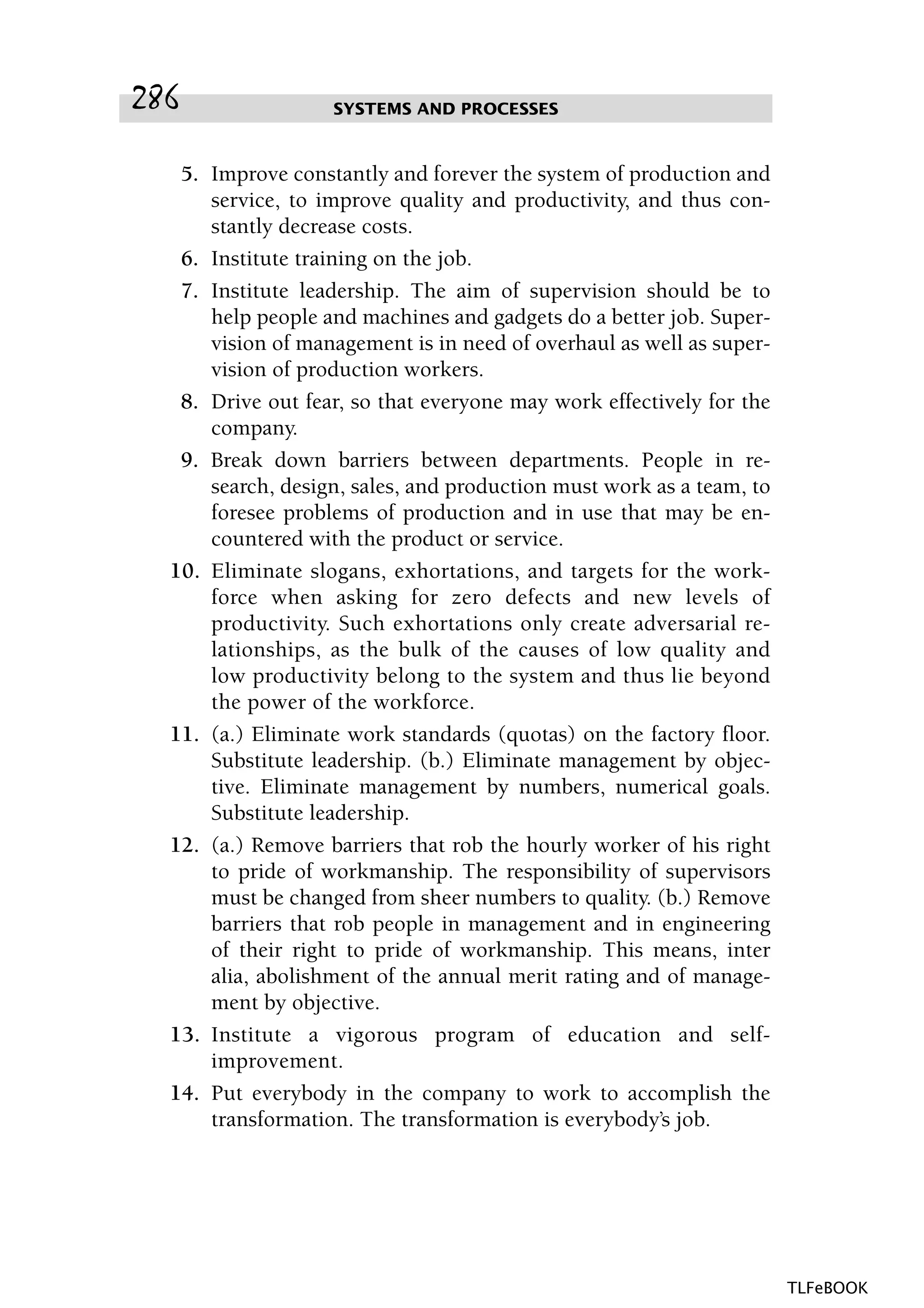 5. Improve constantly and forever the system of production and
service, to improve quality and productivity, and thus con-
stantly decrease costs.
6. Institute training on the job.
7. Institute leadership. The aim of supervision should be to
help people and machines and gadgets do a better job. Super-
vision of management is in need of overhaul as well as super-
vision of production workers.
8. Drive out fear, so that everyone may work effectively for the
company.
9. Break down barriers between departments. People in re-
search, design, sales, and production must work as a team, to
foresee problems of production and in use that may be en-
countered with the product or service.
10. Eliminate slogans, exhortations, and targets for the work-
force when asking for zero defects and new levels of
productivity. Such exhortations only create adversarial re-
lationships, as the bulk of the causes of low quality and
low productivity belong to the system and thus lie beyond
the power of the workforce.
11. (a.) Eliminate work standards (quotas) on the factory floor.
Substitute leadership. (b.) Eliminate management by objec-
tive. Eliminate management by numbers, numerical goals.
Substitute leadership.
12. (a.) Remove barriers that rob the hourly worker of his right
to pride of workmanship. The responsibility of supervisors
must be changed from sheer numbers to quality. (b.) Remove
barriers that rob people in management and in engineering
of their right to pride of workmanship. This means, inter
alia, abolishment of the annual merit rating and of manage-
ment by objective.
13. Institute a vigorous program of education and self-
improvement.
14. Put everybody in the company to work to accomplish the
transformation. The transformation is everybody’s job.
SYSTEMS AND PROCESSES286
TLFeBOOK
 