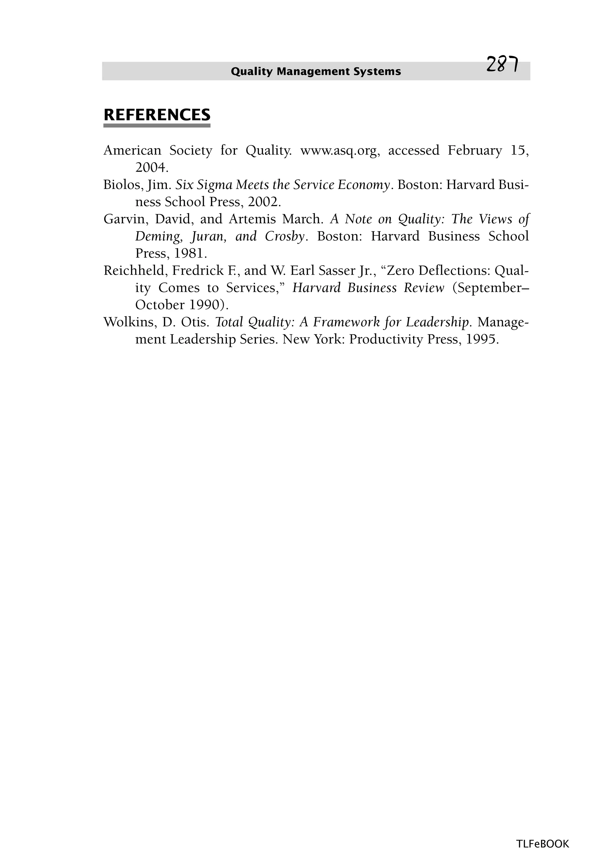 REFERENCES
American Society for Quality. www.asq.org, accessed February 15,
2004.
Biolos, Jim. Six Sigma Meets the Service Economy. Boston: Harvard Busi-
ness School Press, 2002.
Garvin, David, and Artemis March. A Note on Quality: The Views of
Deming, Juran, and Crosby. Boston: Harvard Business School
Press, 1981.
Reichheld, Fredrick F., and W. Earl Sasser Jr., “Zero Deflections: Qual-
ity Comes to Services,” Harvard Business Review (September–
October 1990).
Wolkins, D. Otis. Total Quality: A Framework for Leadership. Manage-
ment Leadership Series. New York: Productivity Press, 1995.
Quality Management Systems 287
TLFeBOOK
 
