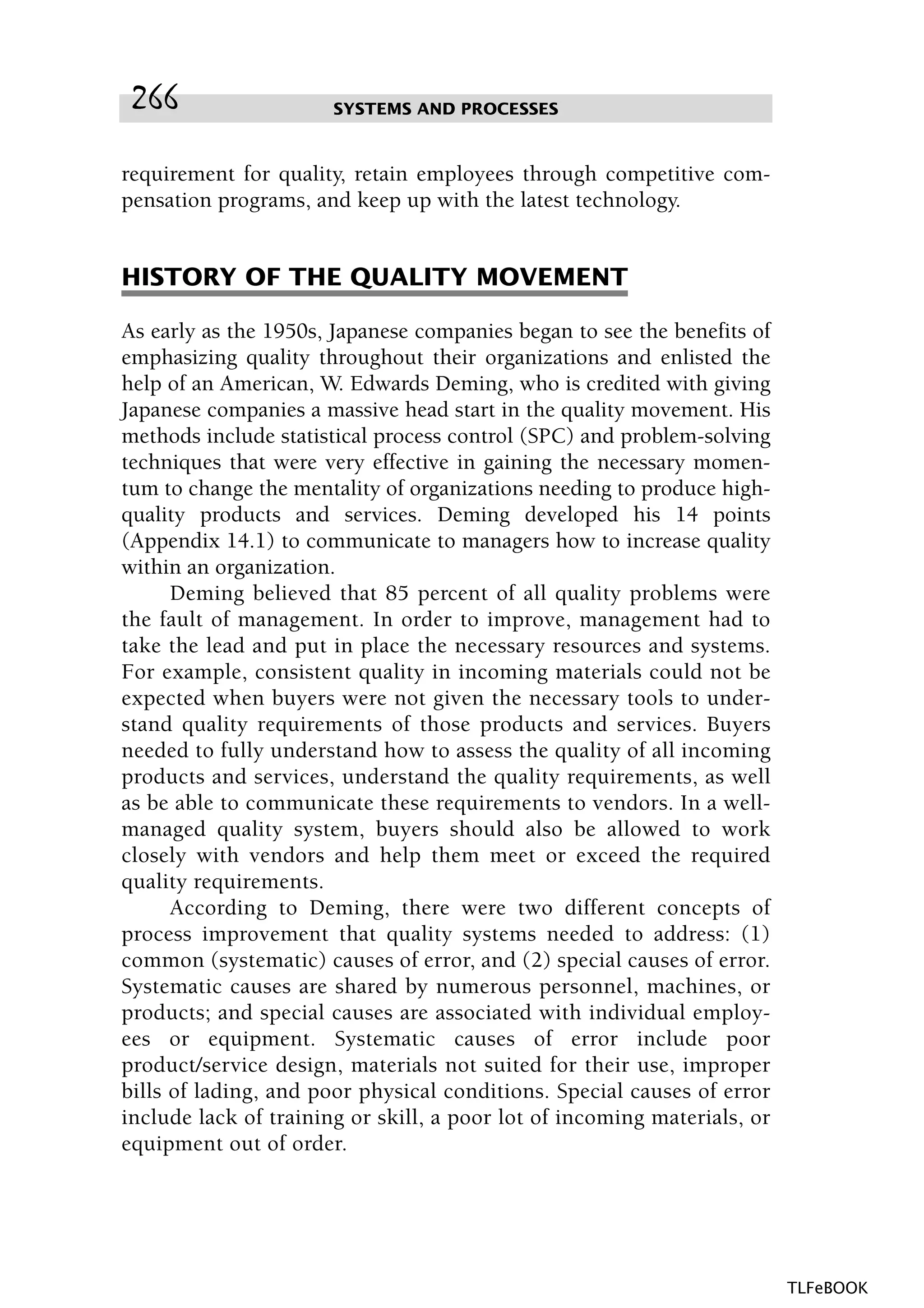 requirement for quality, retain employees through competitive com-
pensation programs, and keep up with the latest technology.
HISTORY OF THE QUALITY MOVEMENT
As early as the 1950s, Japanese companies began to see the benefits of
emphasizing quality throughout their organizations and enlisted the
help of an American, W. Edwards Deming, who is credited with giving
Japanese companies a massive head start in the quality movement. His
methods include statistical process control (SPC) and problem-solving
techniques that were very effective in gaining the necessary momen-
tum to change the mentality of organizations needing to produce high-
quality products and services. Deming developed his 14 points
(Appendix 14.1) to communicate to managers how to increase quality
within an organization.
Deming believed that 85 percent of all quality problems were
the fault of management. In order to improve, management had to
take the lead and put in place the necessary resources and systems.
For example, consistent quality in incoming materials could not be
expected when buyers were not given the necessary tools to under-
stand quality requirements of those products and services. Buyers
needed to fully understand how to assess the quality of all incoming
products and services, understand the quality requirements, as well
as be able to communicate these requirements to vendors. In a well-
managed quality system, buyers should also be allowed to work
closely with vendors and help them meet or exceed the required
quality requirements.
According to Deming, there were two different concepts of
process improvement that quality systems needed to address: (1)
common (systematic) causes of error, and (2) special causes of error.
Systematic causes are shared by numerous personnel, machines, or
products; and special causes are associated with individual employ-
ees or equipment. Systematic causes of error include poor
product/service design, materials not suited for their use, improper
bills of lading, and poor physical conditions. Special causes of error
include lack of training or skill, a poor lot of incoming materials, or
equipment out of order.
SYSTEMS AND PROCESSES266
TLFeBOOK
 