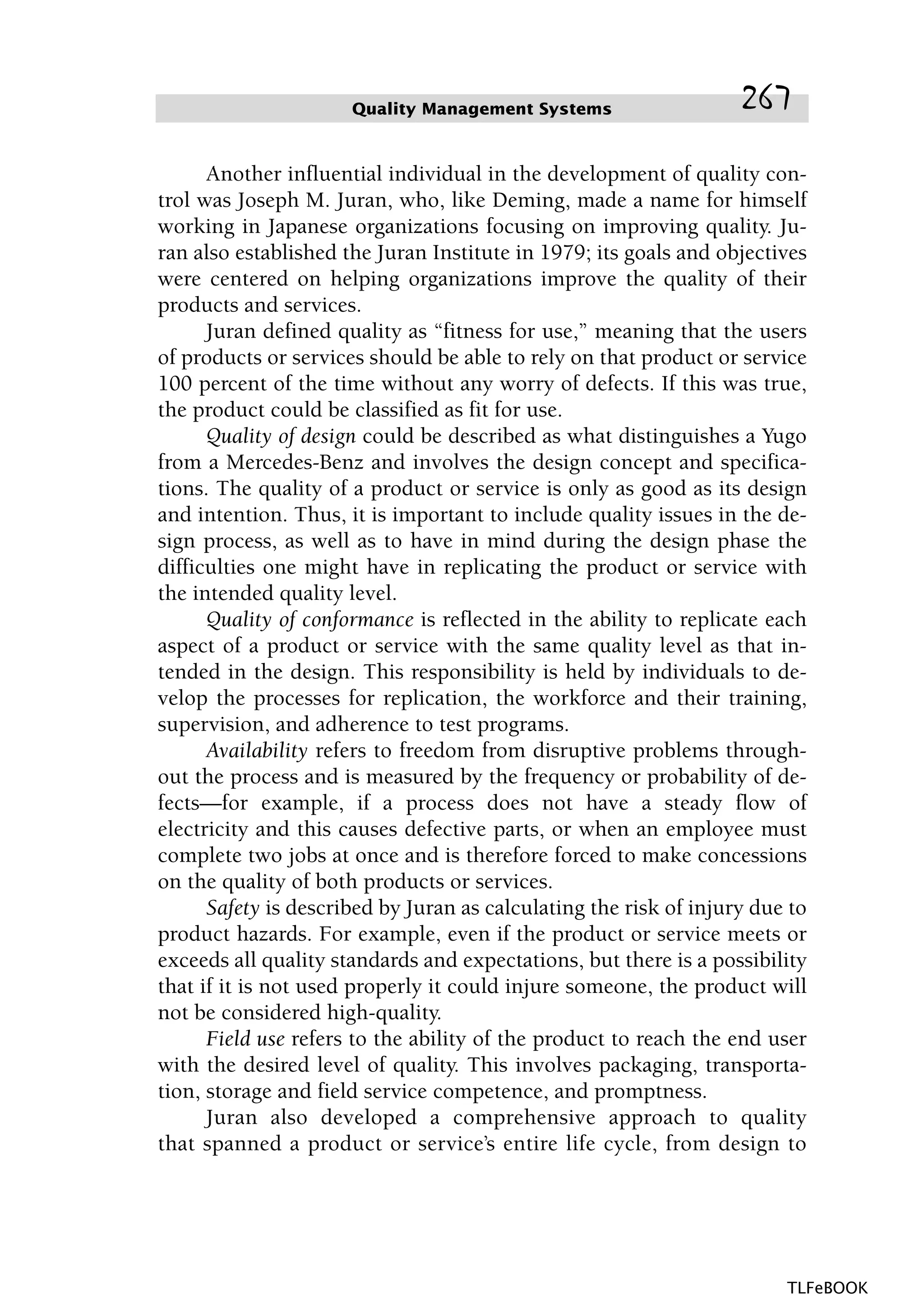 Another influential individual in the development of quality con-
trol was Joseph M. Juran, who, like Deming, made a name for himself
working in Japanese organizations focusing on improving quality. Ju-
ran also established the Juran Institute in 1979; its goals and objectives
were centered on helping organizations improve the quality of their
products and services.
Juran defined quality as “fitness for use,” meaning that the users
of products or services should be able to rely on that product or service
100 percent of the time without any worry of defects. If this was true,
the product could be classified as fit for use.
Quality of design could be described as what distinguishes a Yugo
from a Mercedes-Benz and involves the design concept and specifica-
tions. The quality of a product or service is only as good as its design
and intention. Thus, it is important to include quality issues in the de-
sign process, as well as to have in mind during the design phase the
difficulties one might have in replicating the product or service with
the intended quality level.
Quality of conformance is reflected in the ability to replicate each
aspect of a product or service with the same quality level as that in-
tended in the design. This responsibility is held by individuals to de-
velop the processes for replication, the workforce and their training,
supervision, and adherence to test programs.
Availability refers to freedom from disruptive problems through-
out the process and is measured by the frequency or probability of de-
fects—for example, if a process does not have a steady flow of
electricity and this causes defective parts, or when an employee must
complete two jobs at once and is therefore forced to make concessions
on the quality of both products or services.
Safety is described by Juran as calculating the risk of injury due to
product hazards. For example, even if the product or service meets or
exceeds all quality standards and expectations, but there is a possibility
that if it is not used properly it could injure someone, the product will
not be considered high-quality.
Field use refers to the ability of the product to reach the end user
with the desired level of quality. This involves packaging, transporta-
tion, storage and field service competence, and promptness.
Juran also developed a comprehensive approach to quality
that spanned a product or service’s entire life cycle, from design to
Quality Management Systems 267
TLFeBOOK
 