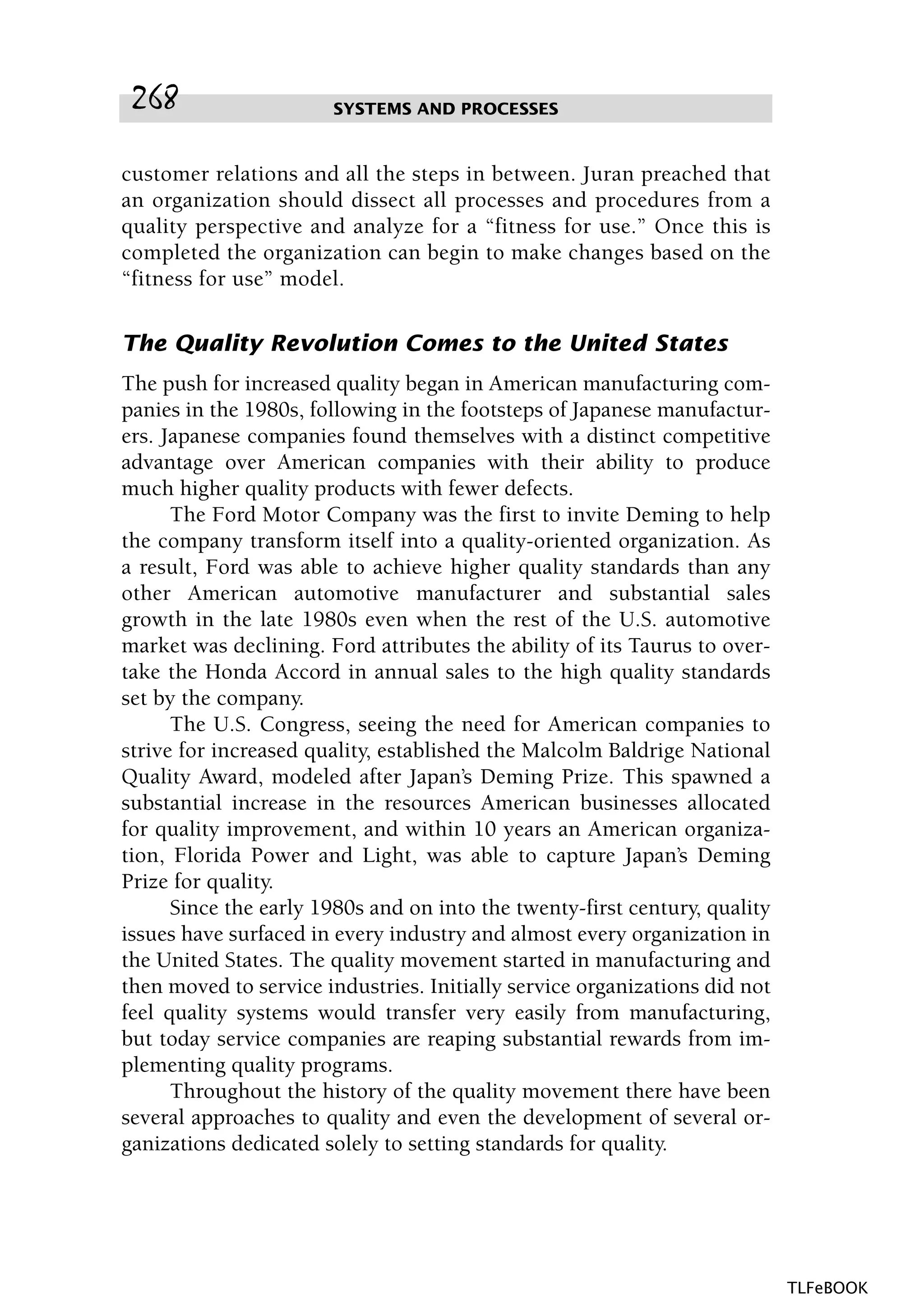 customer relations and all the steps in between. Juran preached that
an organization should dissect all processes and procedures from a
quality perspective and analyze for a “fitness for use.” Once this is
completed the organization can begin to make changes based on the
“fitness for use” model.
The Quality Revolution Comes to the United States
The push for increased quality began in American manufacturing com-
panies in the 1980s, following in the footsteps of Japanese manufactur-
ers. Japanese companies found themselves with a distinct competitive
advantage over American companies with their ability to produce
much higher quality products with fewer defects.
The Ford Motor Company was the first to invite Deming to help
the company transform itself into a quality-oriented organization. As
a result, Ford was able to achieve higher quality standards than any
other American automotive manufacturer and substantial sales
growth in the late 1980s even when the rest of the U.S. automotive
market was declining. Ford attributes the ability of its Taurus to over-
take the Honda Accord in annual sales to the high quality standards
set by the company.
The U.S. Congress, seeing the need for American companies to
strive for increased quality, established the Malcolm Baldrige National
Quality Award, modeled after Japan’s Deming Prize. This spawned a
substantial increase in the resources American businesses allocated
for quality improvement, and within 10 years an American organiza-
tion, Florida Power and Light, was able to capture Japan’s Deming
Prize for quality.
Since the early 1980s and on into the twenty-first century, quality
issues have surfaced in every industry and almost every organization in
the United States. The quality movement started in manufacturing and
then moved to service industries. Initially service organizations did not
feel quality systems would transfer very easily from manufacturing,
but today service companies are reaping substantial rewards from im-
plementing quality programs.
Throughout the history of the quality movement there have been
several approaches to quality and even the development of several or-
ganizations dedicated solely to setting standards for quality.
SYSTEMS AND PROCESSES268
TLFeBOOK
 