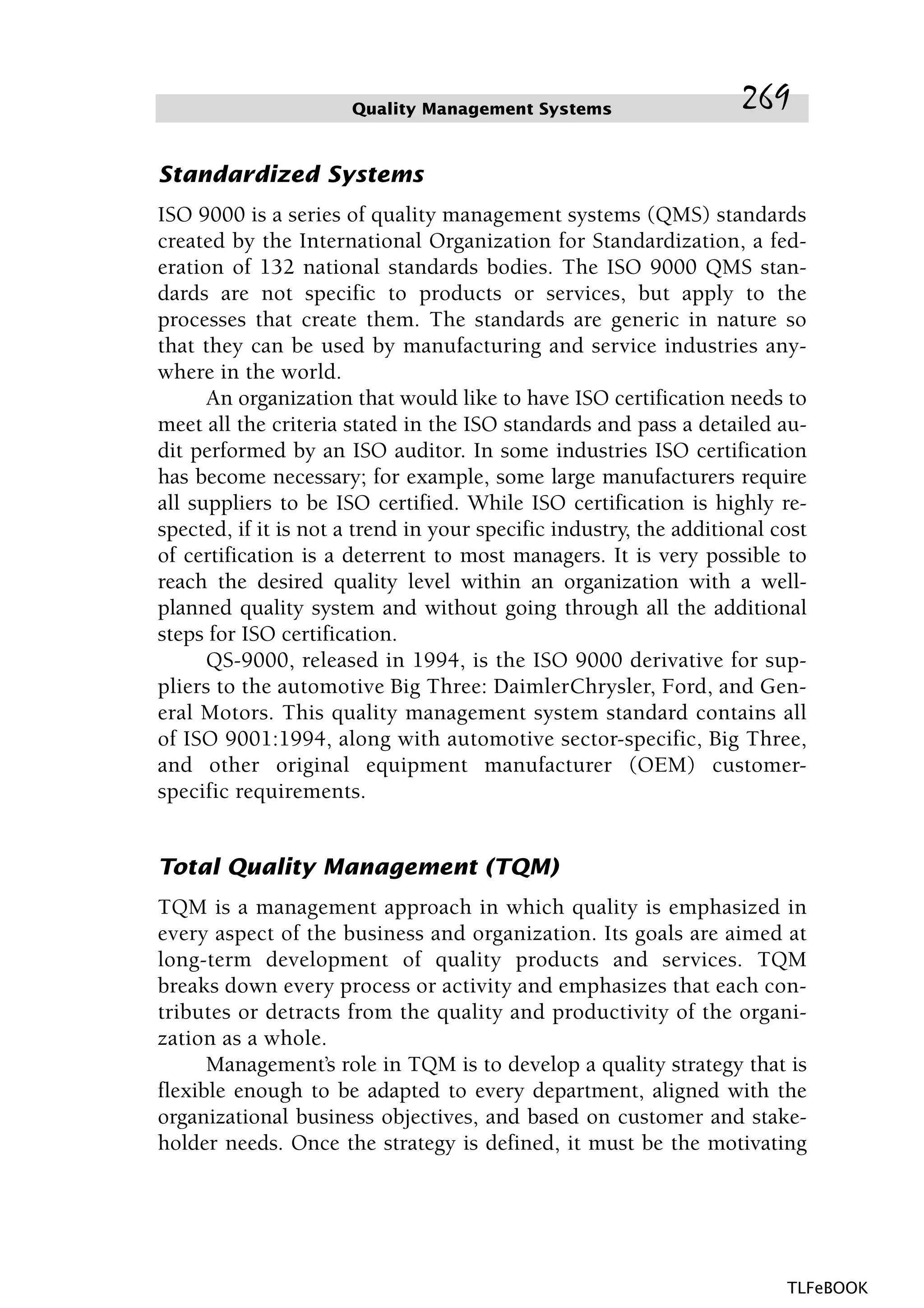Standardized Systems
ISO 9000 is a series of quality management systems (QMS) standards
created by the International Organization for Standardization, a fed-
eration of 132 national standards bodies. The ISO 9000 QMS stan-
dards are not specific to products or services, but apply to the
processes that create them. The standards are generic in nature so
that they can be used by manufacturing and service industries any-
where in the world.
An organization that would like to have ISO certification needs to
meet all the criteria stated in the ISO standards and pass a detailed au-
dit performed by an ISO auditor. In some industries ISO certification
has become necessary; for example, some large manufacturers require
all suppliers to be ISO certified. While ISO certification is highly re-
spected, if it is not a trend in your specific industry, the additional cost
of certification is a deterrent to most managers. It is very possible to
reach the desired quality level within an organization with a well-
planned quality system and without going through all the additional
steps for ISO certification.
QS-9000, released in 1994, is the ISO 9000 derivative for sup-
pliers to the automotive Big Three: DaimlerChrysler, Ford, and Gen-
eral Motors. This quality management system standard contains all
of ISO 9001:1994, along with automotive sector-specific, Big Three,
and other original equipment manufacturer (OEM) customer-
specific requirements.
Total Quality Management (TQM)
TQM is a management approach in which quality is emphasized in
every aspect of the business and organization. Its goals are aimed at
long-term development of quality products and services. TQM
breaks down every process or activity and emphasizes that each con-
tributes or detracts from the quality and productivity of the organi-
zation as a whole.
Management’s role in TQM is to develop a quality strategy that is
flexible enough to be adapted to every department, aligned with the
organizational business objectives, and based on customer and stake-
holder needs. Once the strategy is defined, it must be the motivating
Quality Management Systems 269
TLFeBOOK
 