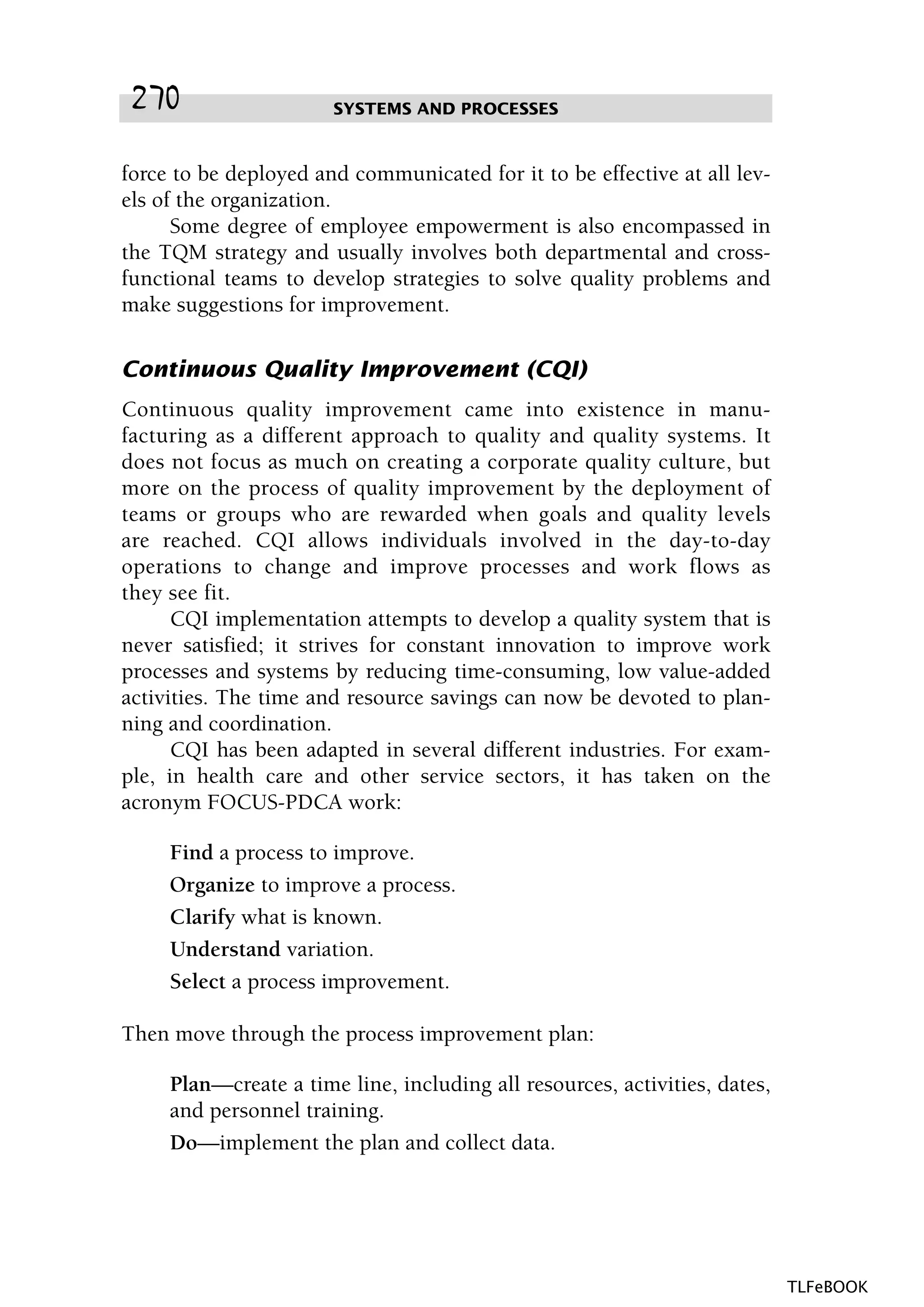 force to be deployed and communicated for it to be effective at all lev-
els of the organization.
Some degree of employee empowerment is also encompassed in
the TQM strategy and usually involves both departmental and cross-
functional teams to develop strategies to solve quality problems and
make suggestions for improvement.
Continuous Quality Improvement (CQI)
Continuous quality improvement came into existence in manu-
facturing as a different approach to quality and quality systems. It
does not focus as much on creating a corporate quality culture, but
more on the process of quality improvement by the deployment of
teams or groups who are rewarded when goals and quality levels
are reached. CQI allows individuals involved in the day-to-day
operations to change and improve processes and work flows as
they see fit.
CQI implementation attempts to develop a quality system that is
never satisfied; it strives for constant innovation to improve work
processes and systems by reducing time-consuming, low value-added
activities. The time and resource savings can now be devoted to plan-
ning and coordination.
CQI has been adapted in several different industries. For exam-
ple, in health care and other service sectors, it has taken on the
acronym FOCUS-PDCA work:
Find a process to improve.
Organize to improve a process.
Clarify what is known.
Understand variation.
Select a process improvement.
Then move through the process improvement plan:
Plan—create a time line, including all resources, activities, dates,
and personnel training.
Do—implement the plan and collect data.
SYSTEMS AND PROCESSES270
TLFeBOOK
 