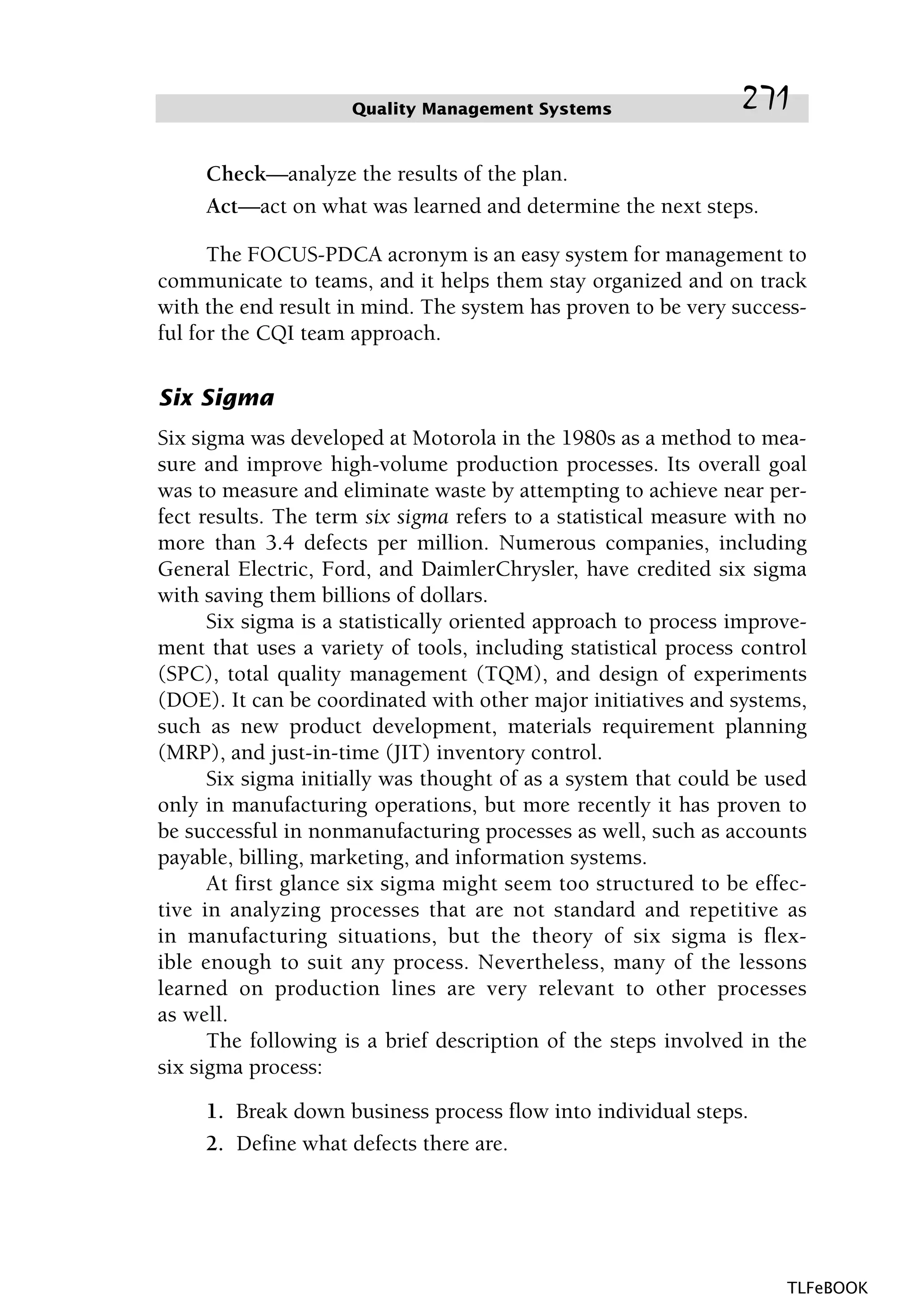 Check—analyze the results of the plan.
Act—act on what was learned and determine the next steps.
The FOCUS-PDCA acronym is an easy system for management to
communicate to teams, and it helps them stay organized and on track
with the end result in mind. The system has proven to be very success-
ful for the CQI team approach.
Six Sigma
Six sigma was developed at Motorola in the 1980s as a method to mea-
sure and improve high-volume production processes. Its overall goal
was to measure and eliminate waste by attempting to achieve near per-
fect results. The term six sigma refers to a statistical measure with no
more than 3.4 defects per million. Numerous companies, including
General Electric, Ford, and DaimlerChrysler, have credited six sigma
with saving them billions of dollars.
Six sigma is a statistically oriented approach to process improve-
ment that uses a variety of tools, including statistical process control
(SPC), total quality management (TQM), and design of experiments
(DOE). It can be coordinated with other major initiatives and systems,
such as new product development, materials requirement planning
(MRP), and just-in-time (JIT) inventory control.
Six sigma initially was thought of as a system that could be used
only in manufacturing operations, but more recently it has proven to
be successful in nonmanufacturing processes as well, such as accounts
payable, billing, marketing, and information systems.
At first glance six sigma might seem too structured to be effec-
tive in analyzing processes that are not standard and repetitive as
in manufacturing situations, but the theory of six sigma is flex-
ible enough to suit any process. Nevertheless, many of the lessons
learned on production lines are very relevant to other processes
as well.
The following is a brief description of the steps involved in the
six sigma process:
1. Break down business process flow into individual steps.
2. Define what defects there are.
Quality Management Systems 271
TLFeBOOK
 