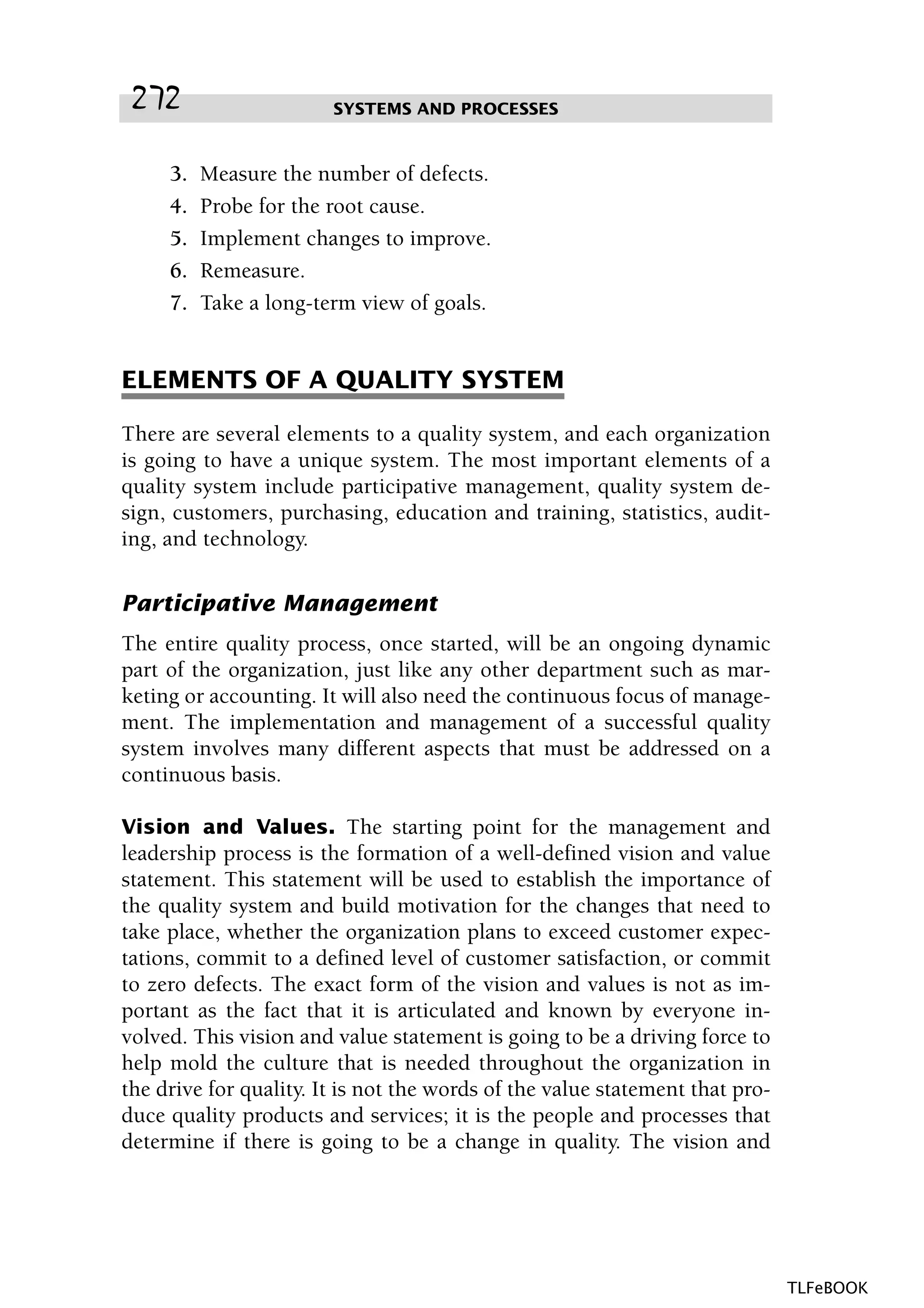 3. Measure the number of defects.
4. Probe for the root cause.
5. Implement changes to improve.
6. Remeasure.
7. Take a long-term view of goals.
ELEMENTS OF A QUALITY SYSTEM
There are several elements to a quality system, and each organization
is going to have a unique system. The most important elements of a
quality system include participative management, quality system de-
sign, customers, purchasing, education and training, statistics, audit-
ing, and technology.
Participative Management
The entire quality process, once started, will be an ongoing dynamic
part of the organization, just like any other department such as mar-
keting or accounting. It will also need the continuous focus of manage-
ment. The implementation and management of a successful quality
system involves many different aspects that must be addressed on a
continuous basis.
Vision and Values. The starting point for the management and
leadership process is the formation of a well-defined vision and value
statement. This statement will be used to establish the importance of
the quality system and build motivation for the changes that need to
take place, whether the organization plans to exceed customer expec-
tations, commit to a defined level of customer satisfaction, or commit
to zero defects. The exact form of the vision and values is not as im-
portant as the fact that it is articulated and known by everyone in-
volved. This vision and value statement is going to be a driving force to
help mold the culture that is needed throughout the organization in
the drive for quality. It is not the words of the value statement that pro-
duce quality products and services; it is the people and processes that
determine if there is going to be a change in quality. The vision and
SYSTEMS AND PROCESSES272
TLFeBOOK
 