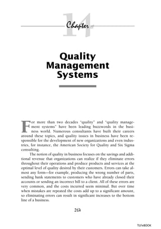 14
Quality
Management
Systems
F
or more than two decades “quality” and “quality manage-
ment systems” have been leading buzzwords in the busi-
ness world. Numerous consultants have built their careers
around these topics, and quality issues in business have been re-
sponsible for the development of new organizations and even indus-
tries, for instance, the American Society for Quality and Six Sigma
consulting.
The notion of quality in business focuses on the savings and addi-
tional revenue that organizations can realize if they eliminate errors
throughout their operations and produce products and services at the
optimal level of quality desired by their customers. Errors can take al-
most any form—for example, producing the wrong number of parts,
sending bank statements to customers who have already closed their
accounts or sending an incorrect bill to a client. All of these errors are
very common, and the costs incurred seem minimal. But over time
when mistakes are repeated the costs add up to a significant amount,
so eliminating errors can result in significant increases to the bottom
line of a business.
Chapter
264
TLFeBOOK
 