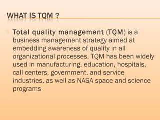  Total quality management (TQM) is a
business management strategy aimed at
embedding awareness of quality in all
organizational processes. TQM has been widely
used in manufacturing, education, hospitals,
call centers, government, and service
industries, as well as NASA space and science
programs
 