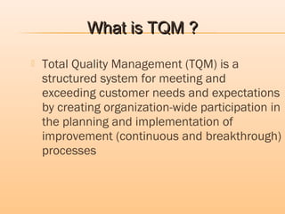  Total Quality Management (TQM) is a
structured system for meeting and
exceeding customer needs and expectations
by creating organization-wide participation in
the planning and implementation of
improvement (continuous and breakthrough)
processes
What is TQM ?What is TQM ?
 