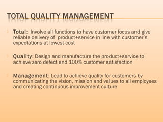  Total: Involve all functions to have customer focus and give
reliable delivery of product+service in line with customer’s
expectations at lowest cost
 Quality: Design and manufacture the product+service to
achieve zero defect and 100% customer satisfaction
 Management: Lead to achieve quality for customers by
communicating the vision, mission and values to all employees
and creating continuous improvement culture
 
