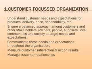  Understand customer needs and expectations for
products, delivery, price, dependability, etc.
 Ensure a balanced approach among customers and
other stake holders’ (owners, people, suppliers, local
communities and society at large) needs and
expectations.
 Communicate these needs and expectations
throughout the organisation.
 Measure customer satisfaction & act on results,
 Manage customer relationships
 