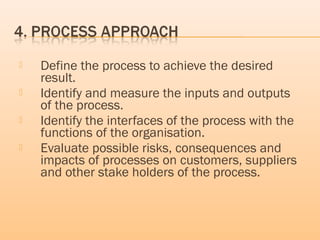  Define the process to achieve the desired
result.
 Identify and measure the inputs and outputs
of the process.
 Identify the interfaces of the process with the
functions of the organisation.
 Evaluate possible risks, consequences and
impacts of processes on customers, suppliers
and other stake holders of the process.
 