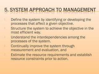  Define the system by identifying or developing the
processes that affect a given objective.
 Structure the system to achieve the objective in the
most efficient way.
 Understand the interdependencies among the
processes of the system.
 Continually improve the system through
measurement and evaluation, and
 Estimate the resource requirements and establish
resource constraints prior to action.
 