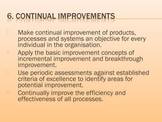  Make continual improvement of products,
processes and systems an objective for every
individual in the organisation.
 Apply the basic improvement concepts of
incremental improvement and breakthrough
improvement.
 Use periodic assessments against established
criteria of excellence to identify areas for
potential improvement.
 Continually improve the efficiency and
effectiveness of all processes.
 