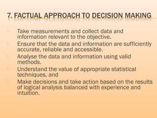  Take measurements and collect data and
information relevant to the objective.
 Ensure that the data and information are sufficiently
accurate, reliable and accessible.
 Analyse the data and information using valid
methods.
 Understand the value of appropriate statistical
techniques, and
 Make decisions and take action based on the results
of logical analysis balanced with experience and
intuition.
 