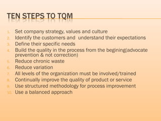 1. Set company strategy, values and culture
2. Identify the customers and understand their expectations
3. Define their specific needs
4. Build the quality in the process from the begining(advocate
prevention & not correction)
5. Reduce chronic waste
6. Reduce variation
7. All levels of the organization must be involved/trained
8. Continually improve the quality of product or service
9. Use structured methodology for process improvement
10. Use a balanced approach
 