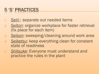 1. Seiri : separate out needed items
2. Seiton: organize workplace for faster retrieval
(fix place for each item)
3. Seison: sweeping/cleaning around work area
4. Seiketsu: keep everything clean for constant
state of readiness
5. Shitsuke: Everyone must understand and
practice the rules in the plant
 