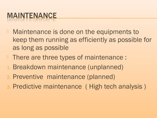  Maintenance is done on the equipments to
keep them running as efficiently as possible for
as long as possible
 There are three types of maintenance :
1. Breakdown maintenance (unplanned)
2. Preventive maintenance (planned)
3. Predictive maintenance ( High tech analysis )
 