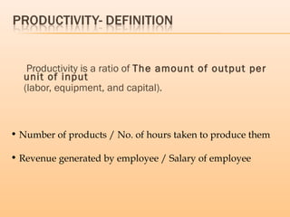 Productivity is a ratio of The amount of output per
unit of input
(labor, equipment, and capital).
• Number of products / No. of hours taken to produce them
• Revenue generated by employee / Salary of employee
 