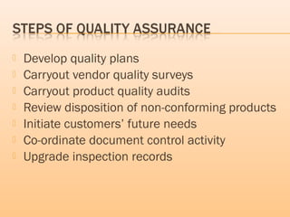  Develop quality plans
 Carryout vendor quality surveys
 Carryout product quality audits
 Review disposition of non-conforming products
 Initiate customers’ future needs
 Co-ordinate document control activity
 Upgrade inspection records
 