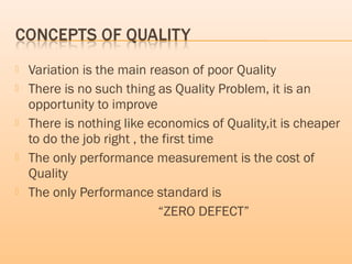  Variation is the main reason of poor Quality
 There is no such thing as Quality Problem, it is an
opportunity to improve
 There is nothing like economics of Quality,it is cheaper
to do the job right , the first time
 The only performance measurement is the cost of
Quality
 The only Performance standard is
“ZERO DEFECT”
 