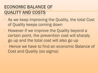  As we keep improving the Quality, the total Cost
of Quality keeps coming down
 However if we improve the Quality beyond a
certain point, the prevention cost will sharply
go up and the total cost will also go up
 Hence we have to find an economic Balance of
Cost and Quality (six sigma)
 
