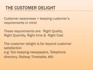 Customer awareness = keeping customer’s
requirements in mind
These requirements are: Right Quality,
Right Quantity, Right time & Right Cost
The customer delight is far beyond customer
satisfaction
e.g: Taxi keeping newspapers, Telephone
directory, Railway Timetable, etc
 