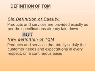  Old Definition of Quality:
Products and services are provided exactly as
per the specifications already laid down
 New definition of TQM:
Products and services that totally satisfy the
customer needs and expectations in every
respect, on a continuous basis
 
