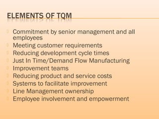 Commitment by senior management and all
employees
 Meeting customer requirements
 Reducing development cycle times
 Just In Time/Demand Flow Manufacturing
 Improvement teams
 Reducing product and service costs
 Systems to facilitate improvement
 Line Management ownership
 Employee involvement and empowerment
 
