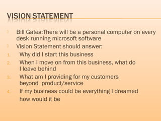  Bill Gates:There will be a personal computer on every
desk running microsoft software
 Vision Statement should answer:
1. Why did I start this business
2. When I move on from this business, what do
I leave behind
3. What am I providing for my customers
beyond product/service
4. If my business could be everything I dreamed
how would it be
 