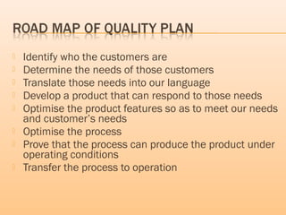  Identify who the customers are
 Determine the needs of those customers
 Translate those needs into our language
 Develop a product that can respond to those needs
 Optimise the product features so as to meet our needs
and customer’s needs
 Optimise the process
 Prove that the process can produce the product under
operating conditions
 Transfer the process to operation
 