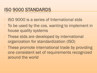  ISO 9000 is a series of International stds
 To be used by the cos. wanting to implement in
house quality systems
 These stds are developed by international
organization for standardization (ISO)
 These promote international trade by providing
one consistent set of requirements recognized
around the world
 