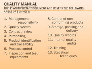 1. Management
responsibility
2. Quality system
3. Contract review
4. Purchasing
5. Product identification
and traceability
6. Process control
7. Inspection and test
equipments
8. Control of non
conforming products
9. Storage, packing and
delivery
10. Quality records
11. Internal quality
audits
12. Training
13. Statistical
techniques
 