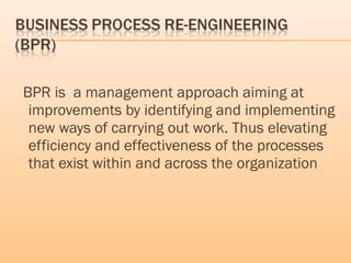 BPR is a management approach aiming at
improvements by identifying and implementing
new ways of carrying out work. Thus elevating
efficiency and effectiveness of the processes
that exist within and across the organization
 