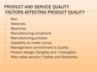 1. Men
2. Materials
3. Machines
4. Manufacturing conditions
5. Manufacturing process
6. Capability to invest money
7. Management commitment to Quality
8. Product design (Tangible and *Intangible)
9. After sales service (*Safety and Reliability)
 
