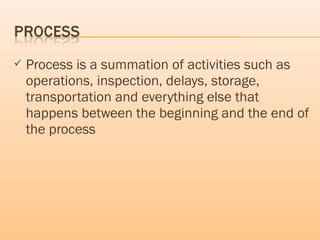  Process is a summation of activities such as
operations, inspection, delays, storage,
transportation and everything else that
happens between the beginning and the end of
the process
 