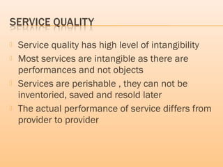  Service quality has high level of intangibility
 Most services are intangible as there are
performances and not objects
 Services are perishable , they can not be
inventoried, saved and resold later
 The actual performance of service differs from
provider to provider
 