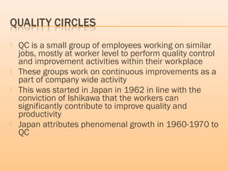  QC is a small group of employees working on similar
jobs, mostly at worker level to perform quality control
and improvement activities within their workplace
 These groups work on continuous improvements as a
part of company wide activity
 This was started in Japan in 1962 in line with the
conviction of Ishikawa that the workers can
significantly contribute to improve quality and
productivity
 Japan attributes phenomenal growth in 1960-1970 to
QC
 