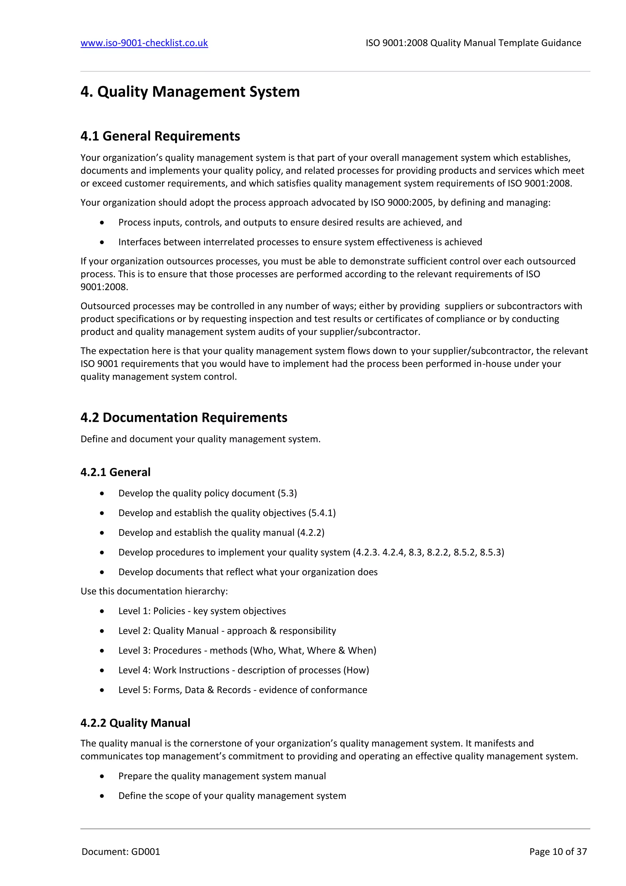 www.iso-9001-checklist.co.uk ISO 9001:2008 Quality Manual Template Guidance
Document: GD001 Page 10 of 37
4. Quality Management System
4.1 General Requirements
Your organization’s quality management system is that part of your overall management system which establishes,
documents and implements your quality policy, and related processes for providing products and services which meet
or exceed customer requirements, and which satisfies quality management system requirements of ISO 9001:2008.
Your organization should adopt the process approach advocated by ISO 9000:2005, by defining and managing:
 Process inputs, controls, and outputs to ensure desired results are achieved, and
 Interfaces between interrelated processes to ensure system effectiveness is achieved
If your organization outsources processes, you must be able to demonstrate sufficient control over each outsourced
process. This is to ensure that those processes are performed according to the relevant requirements of ISO
9001:2008.
Outsourced processes may be controlled in any number of ways; either by providing suppliers or subcontractors with
product specifications or by requesting inspection and test results or certificates of compliance or by conducting
product and quality management system audits of your supplier/subcontractor.
The expectation here is that your quality management system flows down to your supplier/subcontractor, the relevant
ISO 9001 requirements that you would have to implement had the process been performed in-house under your
quality management system control.
4.2 Documentation Requirements
Define and document your quality management system.
4.2.1 General
 Develop the quality policy document (5.3)
 Develop and establish the quality objectives (5.4.1)
 Develop and establish the quality manual (4.2.2)
 Develop procedures to implement your quality system (4.2.3. 4.2.4, 8.3, 8.2.2, 8.5.2, 8.5.3)
 Develop documents that reflect what your organization does
Use this documentation hierarchy:
 Level 1: Policies - key system objectives
 Level 2: Quality Manual - approach & responsibility
 Level 3: Procedures - methods (Who, What, Where & When)
 Level 4: Work Instructions - description of processes (How)
 Level 5: Forms, Data & Records - evidence of conformance
4.2.2 Quality Manual
The quality manual is the cornerstone of your organization’s quality management system. It manifests and
communicates top management’s commitment to providing and operating an effective quality management system.
 Prepare the quality management system manual
 Define the scope of your quality management system
 