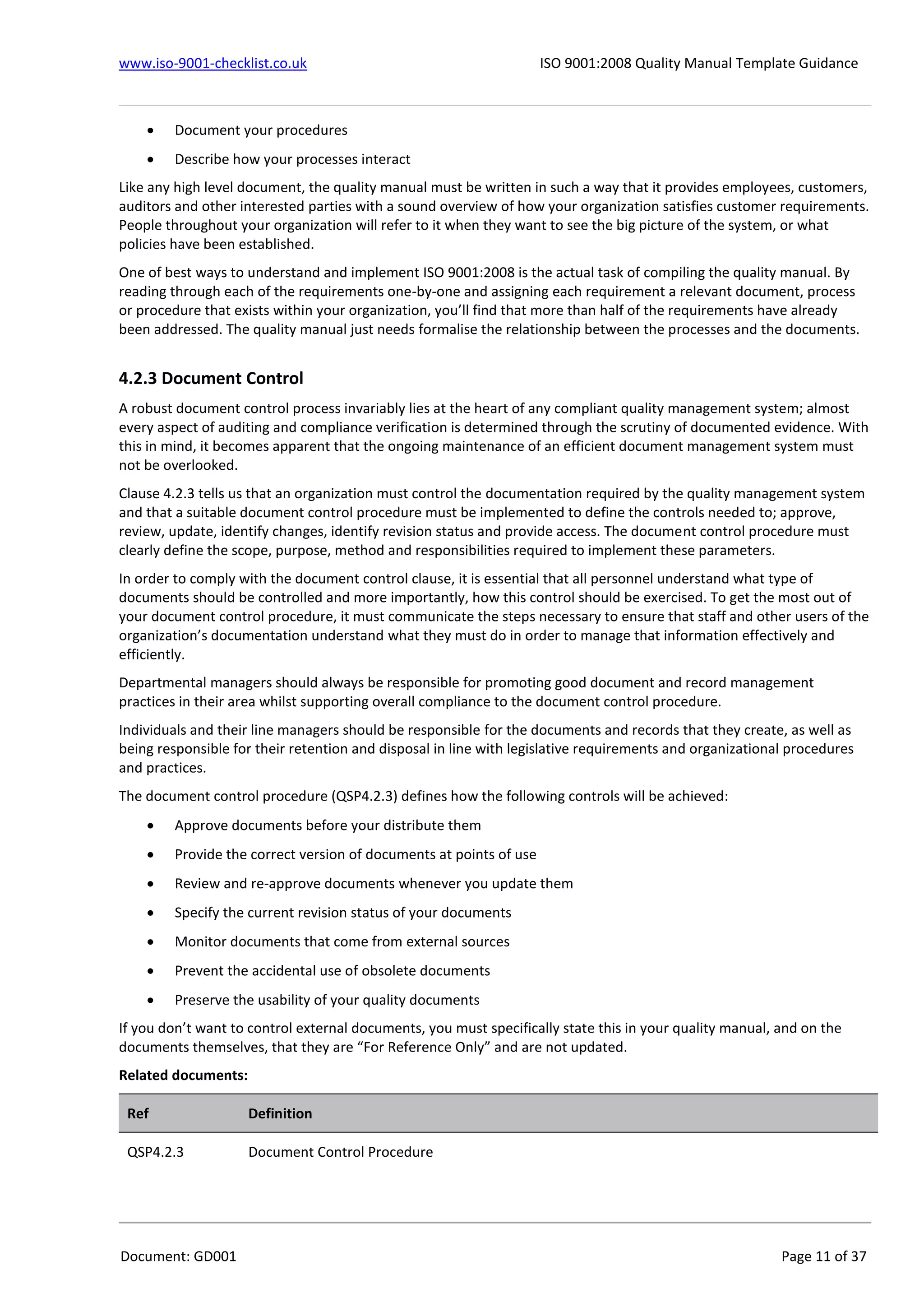 www.iso-9001-checklist.co.uk ISO 9001:2008 Quality Manual Template Guidance
Document: GD001 Page 11 of 37
 Document your procedures
 Describe how your processes interact
Like any high level document, the quality manual must be written in such a way that it provides employees, customers,
auditors and other interested parties with a sound overview of how your organization satisfies customer requirements.
People throughout your organization will refer to it when they want to see the big picture of the system, or what
policies have been established.
One of best ways to understand and implement ISO 9001:2008 is the actual task of compiling the quality manual. By
reading through each of the requirements one-by-one and assigning each requirement a relevant document, process
or procedure that exists within your organization, you’ll find that more than half of the requirements have already
been addressed. The quality manual just needs formalise the relationship between the processes and the documents.
4.2.3 Document Control
A robust document control process invariably lies at the heart of any compliant quality management system; almost
every aspect of auditing and compliance verification is determined through the scrutiny of documented evidence. With
this in mind, it becomes apparent that the ongoing maintenance of an efficient document management system must
not be overlooked.
Clause 4.2.3 tells us that an organization must control the documentation required by the quality management system
and that a suitable document control procedure must be implemented to define the controls needed to; approve,
review, update, identify changes, identify revision status and provide access. The document control procedure must
clearly define the scope, purpose, method and responsibilities required to implement these parameters.
In order to comply with the document control clause, it is essential that all personnel understand what type of
documents should be controlled and more importantly, how this control should be exercised. To get the most out of
your document control procedure, it must communicate the steps necessary to ensure that staff and other users of the
organization’s documentation understand what they must do in order to manage that information effectively and
efficiently.
Departmental managers should always be responsible for promoting good document and record management
practices in their area whilst supporting overall compliance to the document control procedure.
Individuals and their line managers should be responsible for the documents and records that they create, as well as
being responsible for their retention and disposal in line with legislative requirements and organizational procedures
and practices.
The document control procedure (QSP4.2.3) defines how the following controls will be achieved:
 Approve documents before your distribute them
 Provide the correct version of documents at points of use
 Review and re-approve documents whenever you update them
 Specify the current revision status of your documents
 Monitor documents that come from external sources
 Prevent the accidental use of obsolete documents
 Preserve the usability of your quality documents
If you don’t want to control external documents, you must specifically state this in your quality manual, and on the
documents themselves, that they are “For Reference Only” and are not updated.
Related documents:
Ref Definition
QSP4.2.3 Document Control Procedure
 