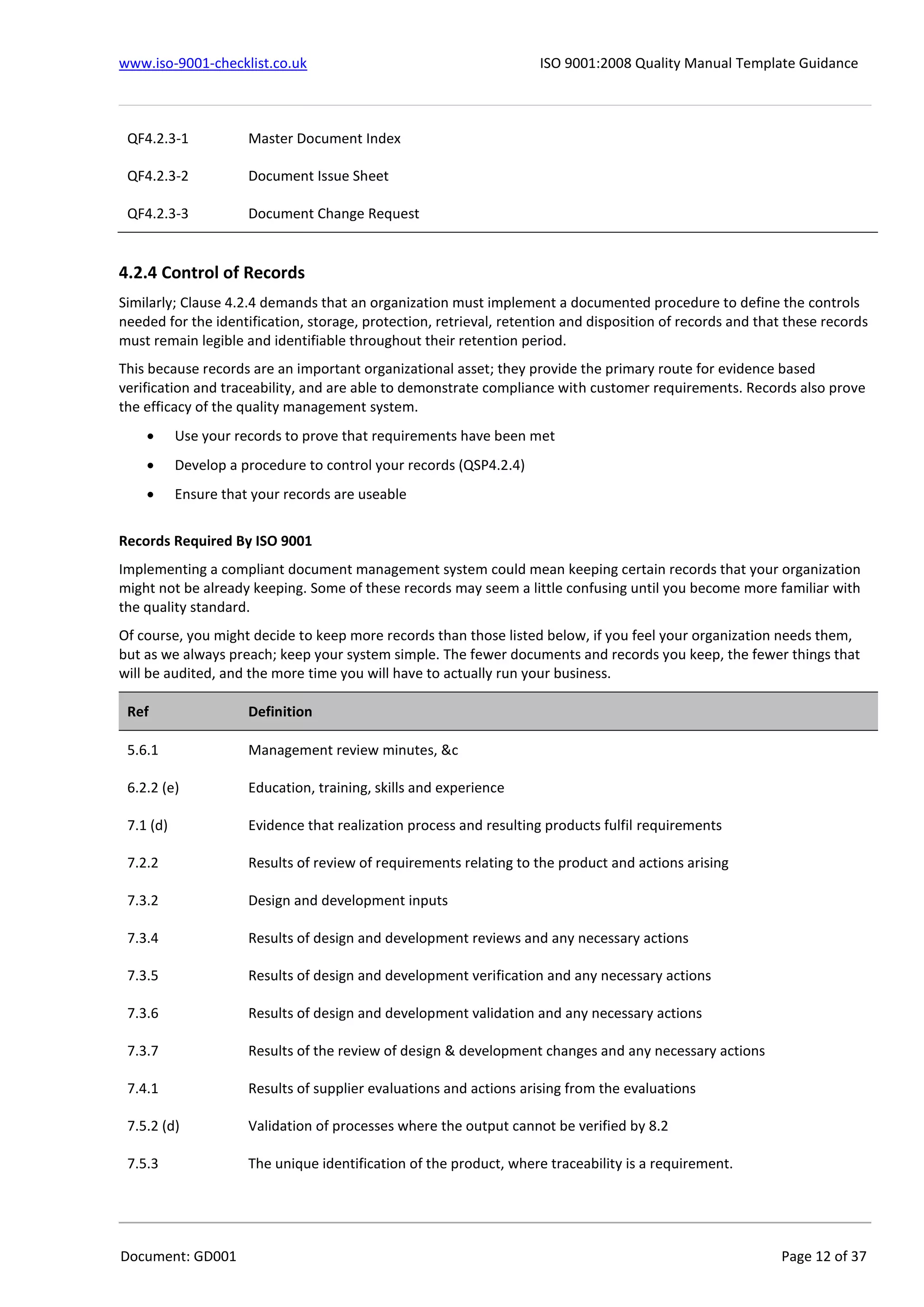 www.iso-9001-checklist.co.uk ISO 9001:2008 Quality Manual Template Guidance
Document: GD001 Page 12 of 37
QF4.2.3-1 Master Document Index
QF4.2.3-2 Document Issue Sheet
QF4.2.3-3 Document Change Request
4.2.4 Control of Records
Similarly; Clause 4.2.4 demands that an organization must implement a documented procedure to define the controls
needed for the identification, storage, protection, retrieval, retention and disposition of records and that these records
must remain legible and identifiable throughout their retention period.
This because records are an important organizational asset; they provide the primary route for evidence based
verification and traceability, and are able to demonstrate compliance with customer requirements. Records also prove
the efficacy of the quality management system.
 Use your records to prove that requirements have been met
 Develop a procedure to control your records (QSP4.2.4)
 Ensure that your records are useable
Records Required By ISO 9001
Implementing a compliant document management system could mean keeping certain records that your organization
might not be already keeping. Some of these records may seem a little confusing until you become more familiar with
the quality standard.
Of course, you might decide to keep more records than those listed below, if you feel your organization needs them,
but as we always preach; keep your system simple. The fewer documents and records you keep, the fewer things that
will be audited, and the more time you will have to actually run your business.
Ref Definition
5.6.1 Management review minutes, &c
6.2.2 (e) Education, training, skills and experience
7.1 (d) Evidence that realization process and resulting products fulfil requirements
7.2.2 Results of review of requirements relating to the product and actions arising
7.3.2 Design and development inputs
7.3.4 Results of design and development reviews and any necessary actions
7.3.5 Results of design and development verification and any necessary actions
7.3.6 Results of design and development validation and any necessary actions
7.3.7 Results of the review of design & development changes and any necessary actions
7.4.1 Results of supplier evaluations and actions arising from the evaluations
7.5.2 (d) Validation of processes where the output cannot be verified by 8.2
7.5.3 The unique identification of the product, where traceability is a requirement.
 