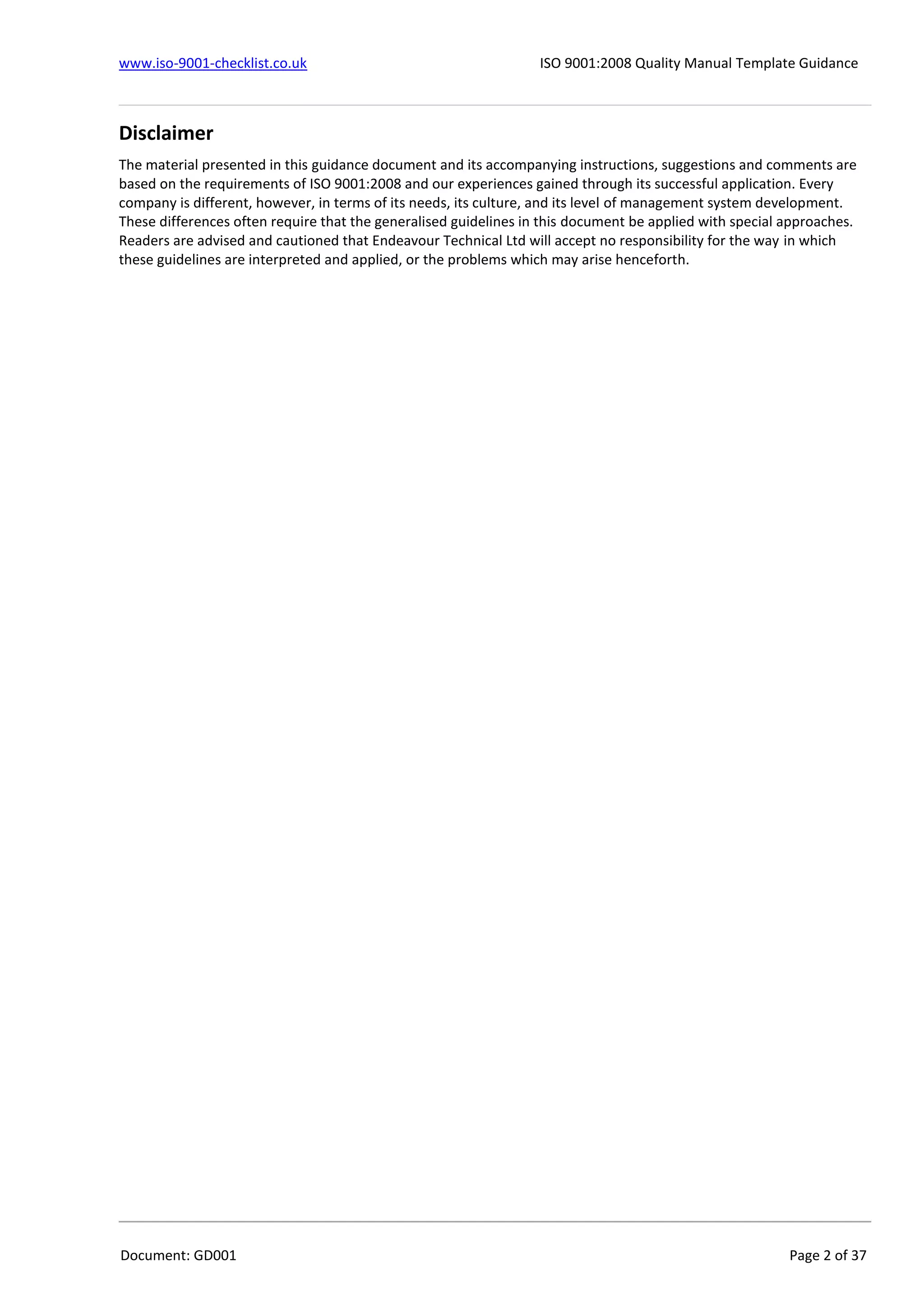 www.iso-9001-checklist.co.uk ISO 9001:2008 Quality Manual Template Guidance
Document: GD001 Page 2 of 37
Disclaimer
The material presented in this guidance document and its accompanying instructions, suggestions and comments are
based on the requirements of ISO 9001:2008 and our experiences gained through its successful application. Every
company is different, however, in terms of its needs, its culture, and its level of management system development.
These differences often require that the generalised guidelines in this document be applied with special approaches.
Readers are advised and cautioned that Endeavour Technical Ltd will accept no responsibility for the way in which
these guidelines are interpreted and applied, or the problems which may arise henceforth.
 