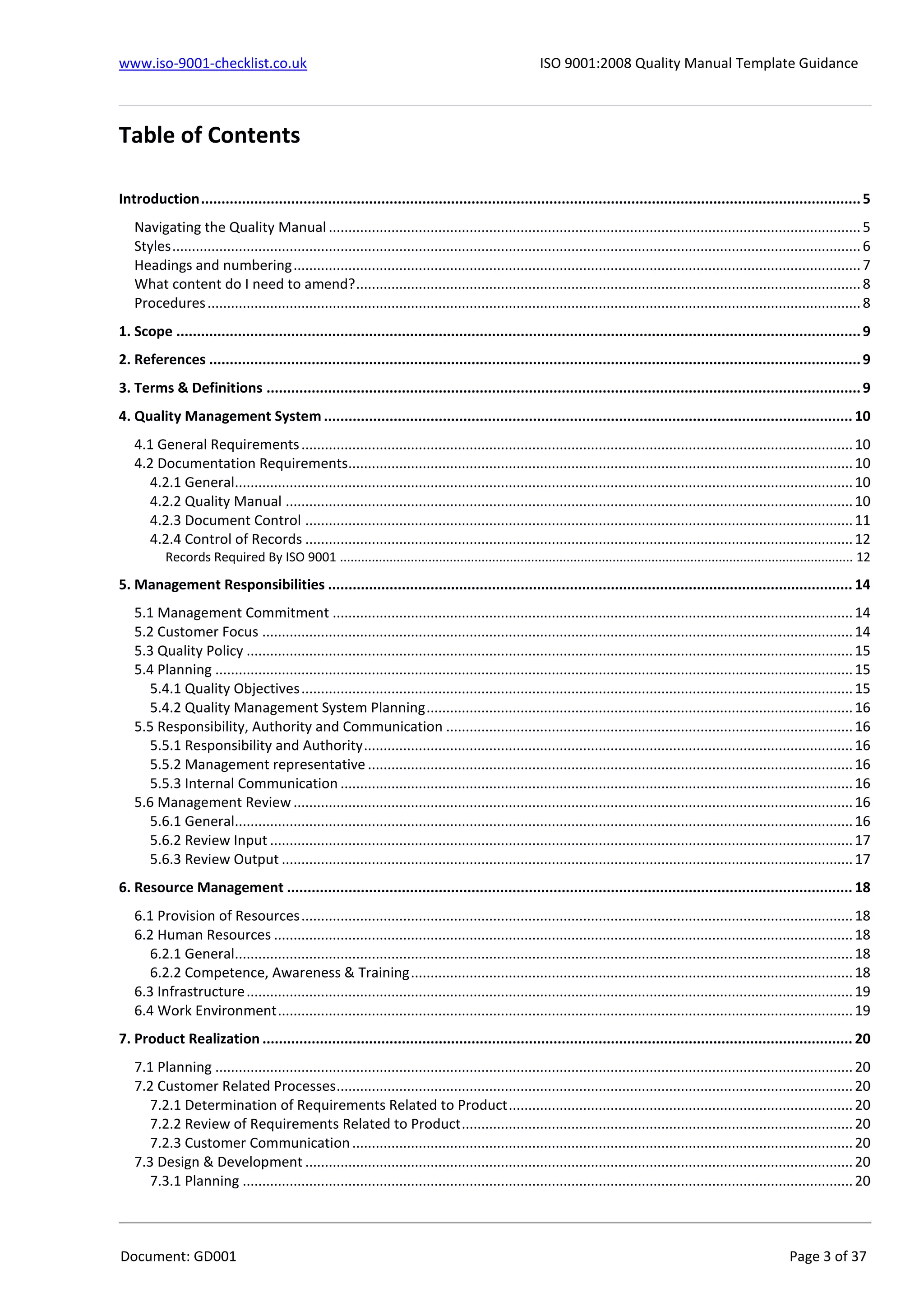 www.iso-9001-checklist.co.uk ISO 9001:2008 Quality Manual Template Guidance
Document: GD001 Page 3 of 37
Table of Contents
Introduction.................................................................................................................................................................5
Navigating the Quality Manual ........................................................................................................................................5
Styles................................................................................................................................................................................6
Headings and numbering.................................................................................................................................................7
What content do I need to amend?.................................................................................................................................8
Procedures.......................................................................................................................................................................8
1. Scope .......................................................................................................................................................................9
2. References ...............................................................................................................................................................9
3. Terms & Definitions .................................................................................................................................................9
4. Quality Management System ................................................................................................................................. 10
4.1 General Requirements.............................................................................................................................................10
4.2 Documentation Requirements.................................................................................................................................10
4.2.1 General..............................................................................................................................................................10
4.2.2 Quality Manual .................................................................................................................................................10
4.2.3 Document Control ............................................................................................................................................11
4.2.4 Control of Records ............................................................................................................................................12
Records Required By ISO 9001 ................................................................................................................................................. 12
5. Management Responsibilities ................................................................................................................................ 14
5.1 Management Commitment .....................................................................................................................................14
5.2 Customer Focus .......................................................................................................................................................14
5.3 Quality Policy ...........................................................................................................................................................15
5.4 Planning ...................................................................................................................................................................15
5.4.1 Quality Objectives.............................................................................................................................................15
5.4.2 Quality Management System Planning.............................................................................................................16
5.5 Responsibility, Authority and Communication ........................................................................................................16
5.5.1 Responsibility and Authority.............................................................................................................................16
5.5.2 Management representative ............................................................................................................................16
5.5.3 Internal Communication ...................................................................................................................................16
5.6 Management Review...............................................................................................................................................16
5.6.1 General..............................................................................................................................................................16
5.6.2 Review Input .....................................................................................................................................................17
5.6.3 Review Output ..................................................................................................................................................17
6. Resource Management .......................................................................................................................................... 18
6.1 Provision of Resources.............................................................................................................................................18
6.2 Human Resources ....................................................................................................................................................18
6.2.1 General..............................................................................................................................................................18
6.2.2 Competence, Awareness & Training.................................................................................................................18
6.3 Infrastructure...........................................................................................................................................................19
6.4 Work Environment...................................................................................................................................................19
7. Product Realization ................................................................................................................................................ 20
7.1 Planning ...................................................................................................................................................................20
7.2 Customer Related Processes....................................................................................................................................20
7.2.1 Determination of Requirements Related to Product........................................................................................20
7.2.2 Review of Requirements Related to Product....................................................................................................20
7.2.3 Customer Communication................................................................................................................................20
7.3 Design & Development ............................................................................................................................................20
7.3.1 Planning ............................................................................................................................................................20
 
