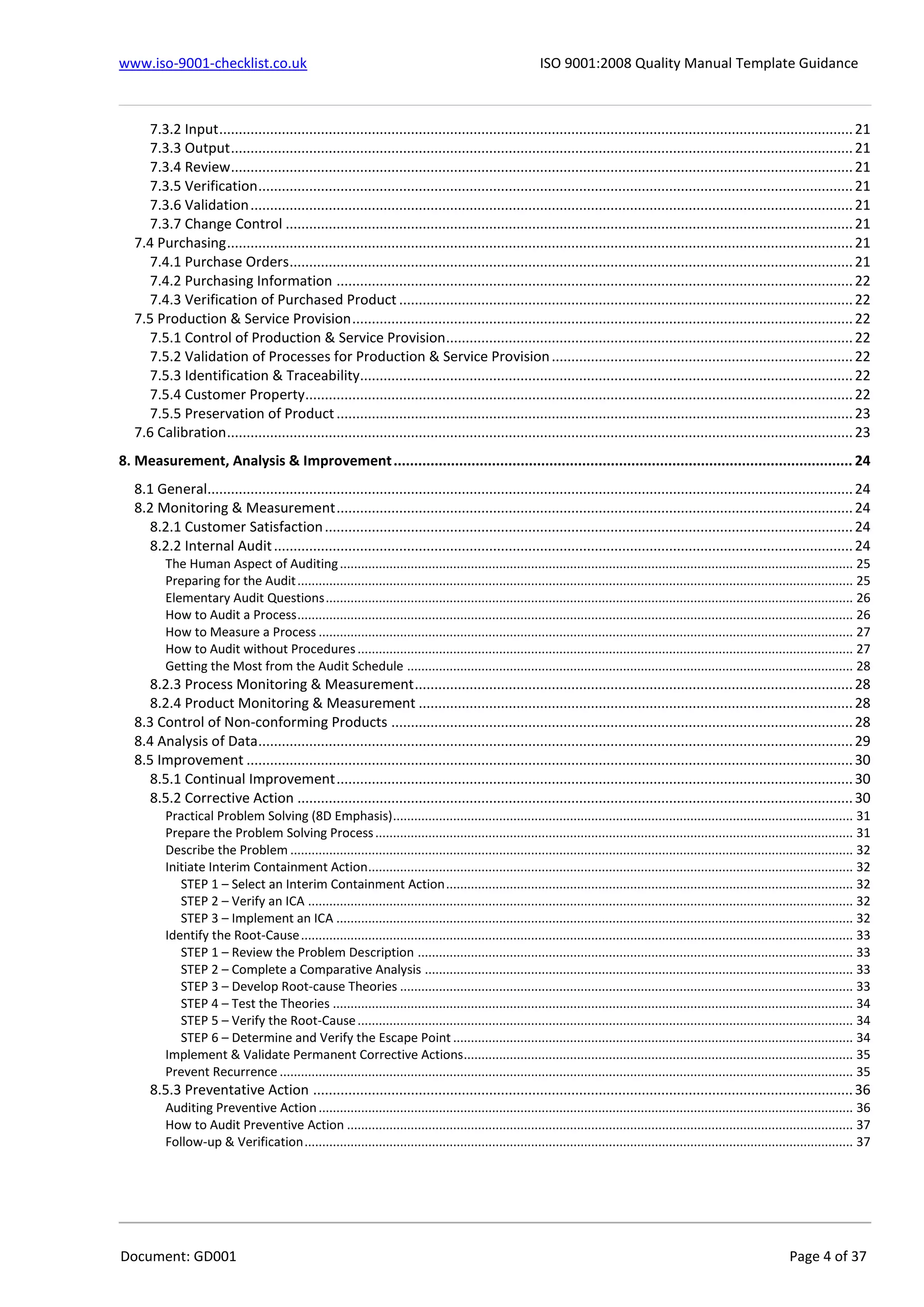 www.iso-9001-checklist.co.uk ISO 9001:2008 Quality Manual Template Guidance
Document: GD001 Page 4 of 37
7.3.2 Input..................................................................................................................................................................21
7.3.3 Output...............................................................................................................................................................21
7.3.4 Review...............................................................................................................................................................21
7.3.5 Verification........................................................................................................................................................21
7.3.6 Validation..........................................................................................................................................................21
7.3.7 Change Control .................................................................................................................................................21
7.4 Purchasing................................................................................................................................................................21
7.4.1 Purchase Orders................................................................................................................................................21
7.4.2 Purchasing Information ....................................................................................................................................22
7.4.3 Verification of Purchased Product ....................................................................................................................22
7.5 Production & Service Provision................................................................................................................................22
7.5.1 Control of Production & Service Provision........................................................................................................22
7.5.2 Validation of Processes for Production & Service Provision.............................................................................22
7.5.3 Identification & Traceability..............................................................................................................................22
7.5.4 Customer Property............................................................................................................................................22
7.5.5 Preservation of Product....................................................................................................................................23
7.6 Calibration................................................................................................................................................................23
8. Measurement, Analysis & Improvement................................................................................................................ 24
8.1 General.....................................................................................................................................................................24
8.2 Monitoring & Measurement....................................................................................................................................24
8.2.1 Customer Satisfaction.......................................................................................................................................24
8.2.2 Internal Audit....................................................................................................................................................24
The Human Aspect of Auditing................................................................................................................................................. 25
Preparing for the Audit............................................................................................................................................................. 25
Elementary Audit Questions..................................................................................................................................................... 26
How to Audit a Process............................................................................................................................................................. 26
How to Measure a Process ....................................................................................................................................................... 27
How to Audit without Procedures............................................................................................................................................ 27
Getting the Most from the Audit Schedule .............................................................................................................................. 28
8.2.3 Process Monitoring & Measurement................................................................................................................28
8.2.4 Product Monitoring & Measurement ...............................................................................................................28
8.3 Control of Non-conforming Products ......................................................................................................................28
8.4 Analysis of Data........................................................................................................................................................29
8.5 Improvement ...........................................................................................................................................................30
8.5.1 Continual Improvement....................................................................................................................................30
8.5.2 Corrective Action ..............................................................................................................................................30
Practical Problem Solving (8D Emphasis).................................................................................................................................. 31
Prepare the Problem Solving Process....................................................................................................................................... 31
Describe the Problem ............................................................................................................................................................... 32
Initiate Interim Containment Action......................................................................................................................................... 32
STEP 1 – Select an Interim Containment Action................................................................................................................... 32
STEP 2 – Verify an ICA .......................................................................................................................................................... 32
STEP 3 – Implement an ICA .................................................................................................................................................. 32
Identify the Root-Cause............................................................................................................................................................ 33
STEP 1 – Review the Problem Description ........................................................................................................................... 33
STEP 2 – Complete a Comparative Analysis ......................................................................................................................... 33
STEP 3 – Develop Root-cause Theories ................................................................................................................................ 33
STEP 4 – Test the Theories ................................................................................................................................................... 34
STEP 5 – Verify the Root-Cause............................................................................................................................................ 34
STEP 6 – Determine and Verify the Escape Point ................................................................................................................. 34
Implement & Validate Permanent Corrective Actions.............................................................................................................. 35
Prevent Recurrence .................................................................................................................................................................. 35
8.5.3 Preventative Action ..........................................................................................................................................36
Auditing Preventive Action....................................................................................................................................................... 36
How to Audit Preventive Action ............................................................................................................................................... 37
Follow-up & Verification........................................................................................................................................................... 37
 