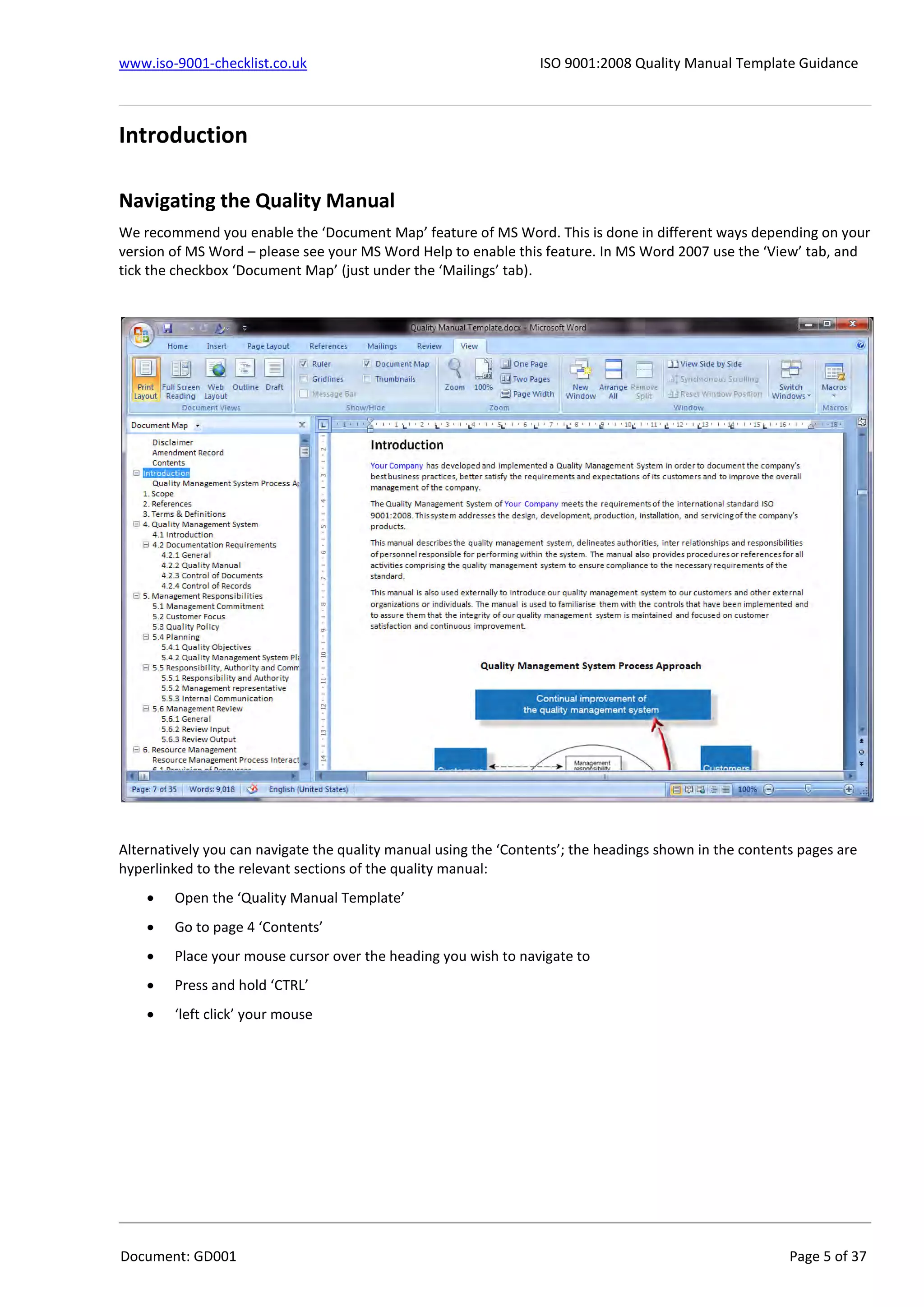 www.iso-9001-checklist.co.uk ISO 9001:2008 Quality Manual Template Guidance
Document: GD001 Page 5 of 37
Introduction
Navigating the Quality Manual
We recommend you enable the ‘Document Map’ feature of MS Word. This is done in different ways depending on your
version of MS Word – please see your MS Word Help to enable this feature. In MS Word 2007 use the ‘View’ tab, and
tick the checkbox ‘Document Map’ (just under the ‘Mailings’ tab).
Alternatively you can navigate the quality manual using the ‘Contents’; the headings shown in the contents pages are
hyperlinked to the relevant sections of the quality manual:
 Open the ‘Quality Manual Template’
 Go to page 4 ‘Contents’
 Place your mouse cursor over the heading you wish to navigate to
 Press and hold ‘CTRL’
 ‘left click’ your mouse
 