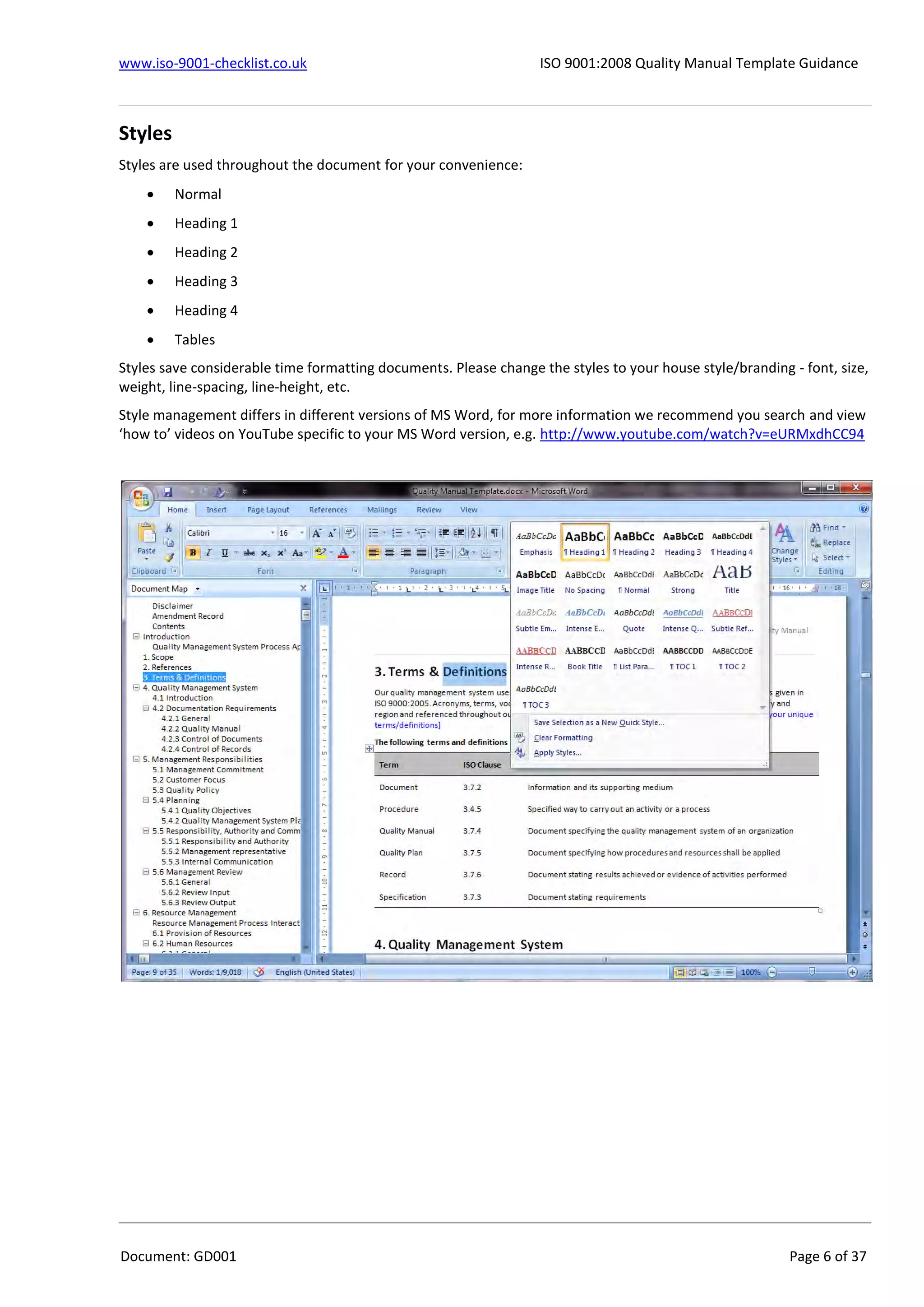 www.iso-9001-checklist.co.uk ISO 9001:2008 Quality Manual Template Guidance
Document: GD001 Page 6 of 37
Styles
Styles are used throughout the document for your convenience:
 Normal
 Heading 1
 Heading 2
 Heading 3
 Heading 4
 Tables
Styles save considerable time formatting documents. Please change the styles to your house style/branding - font, size,
weight, line-spacing, line-height, etc.
Style management differs in different versions of MS Word, for more information we recommend you search and view
‘how to’ videos on YouTube specific to your MS Word version, e.g. http://www.youtube.com/watch?v=eURMxdhCC94
 