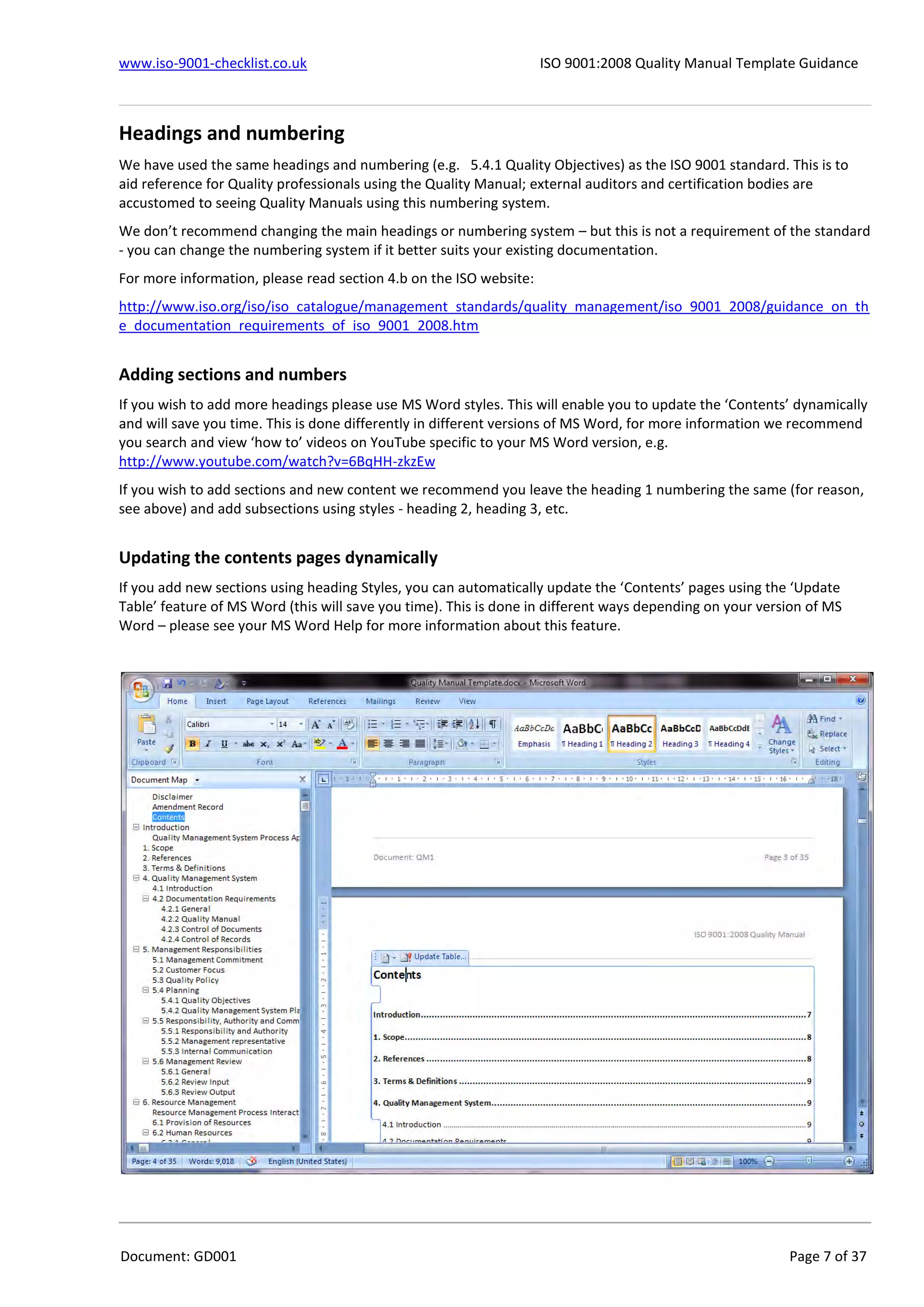 www.iso-9001-checklist.co.uk ISO 9001:2008 Quality Manual Template Guidance
Document: GD001 Page 7 of 37
Headings and numbering
We have used the same headings and numbering (e.g. 5.4.1 Quality Objectives) as the ISO 9001 standard. This is to
aid reference for Quality professionals using the Quality Manual; external auditors and certification bodies are
accustomed to seeing Quality Manuals using this numbering system.
We don’t recommend changing the main headings or numbering system – but this is not a requirement of the standard
- you can change the numbering system if it better suits your existing documentation.
For more information, please read section 4.b on the ISO website:
http://www.iso.org/iso/iso_catalogue/management_standards/quality_management/iso_9001_2008/guidance_on_th
e_documentation_requirements_of_iso_9001_2008.htm
Adding sections and numbers
If you wish to add more headings please use MS Word styles. This will enable you to update the ‘Contents’ dynamically
and will save you time. This is done differently in different versions of MS Word, for more information we recommend
you search and view ‘how to’ videos on YouTube specific to your MS Word version, e.g.
http://www.youtube.com/watch?v=6BqHH-zkzEw
If you wish to add sections and new content we recommend you leave the heading 1 numbering the same (for reason,
see above) and add subsections using styles - heading 2, heading 3, etc.
Updating the contents pages dynamically
If you add new sections using heading Styles, you can automatically update the ‘Contents’ pages using the ‘Update
Table’ feature of MS Word (this will save you time). This is done in different ways depending on your version of MS
Word – please see your MS Word Help for more information about this feature.
 