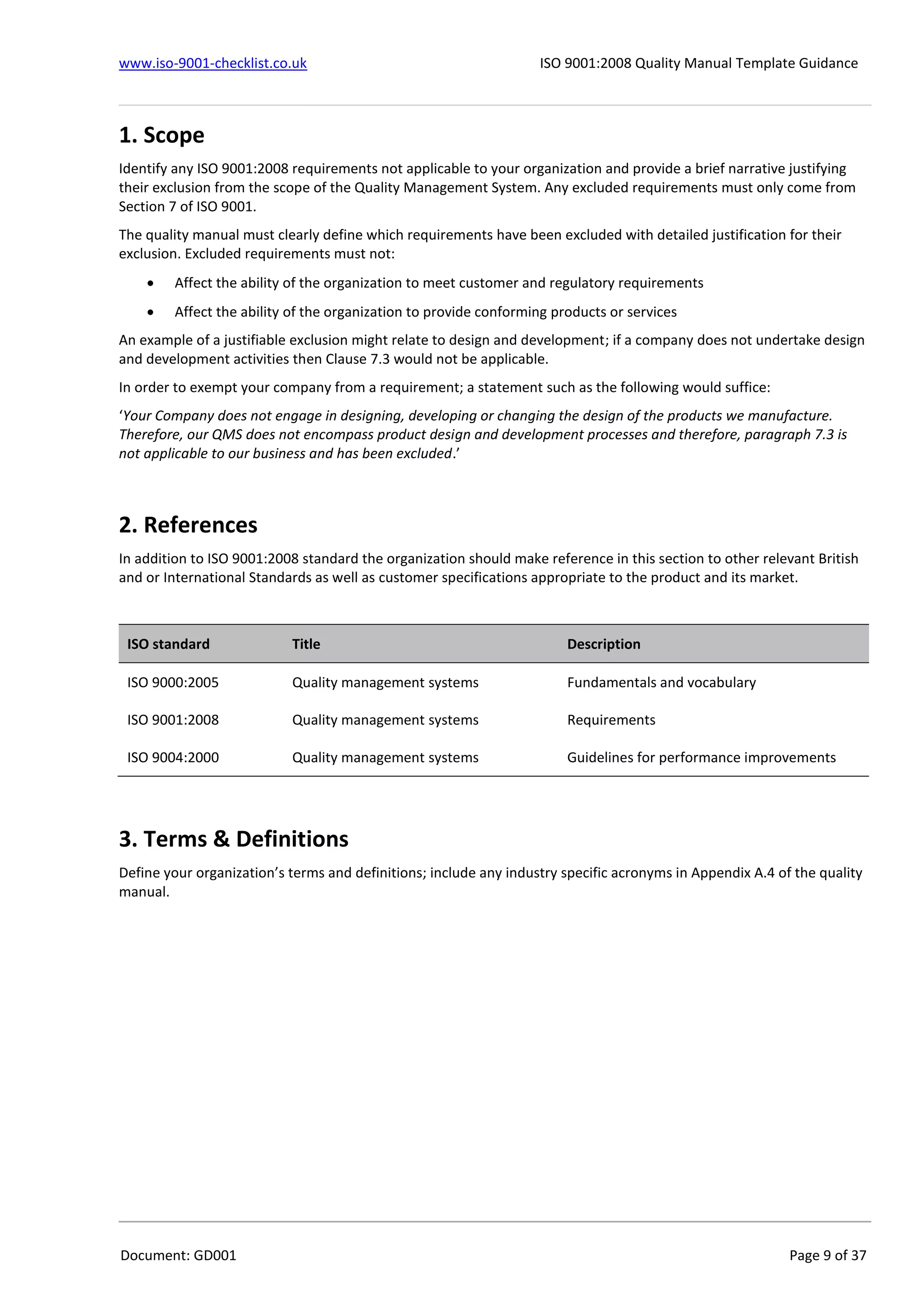 www.iso-9001-checklist.co.uk ISO 9001:2008 Quality Manual Template Guidance
Document: GD001 Page 9 of 37
1. Scope
Identify any ISO 9001:2008 requirements not applicable to your organization and provide a brief narrative justifying
their exclusion from the scope of the Quality Management System. Any excluded requirements must only come from
Section 7 of ISO 9001.
The quality manual must clearly define which requirements have been excluded with detailed justification for their
exclusion. Excluded requirements must not:
 Affect the ability of the organization to meet customer and regulatory requirements
 Affect the ability of the organization to provide conforming products or services
An example of a justifiable exclusion might relate to design and development; if a company does not undertake design
and development activities then Clause 7.3 would not be applicable.
In order to exempt your company from a requirement; a statement such as the following would suffice:
‘Your Company does not engage in designing, developing or changing the design of the products we manufacture.
Therefore, our QMS does not encompass product design and development processes and therefore, paragraph 7.3 is
not applicable to our business and has been excluded.’
2. References
In addition to ISO 9001:2008 standard the organization should make reference in this section to other relevant British
and or International Standards as well as customer specifications appropriate to the product and its market.
ISO standard Title Description
ISO 9000:2005 Quality management systems Fundamentals and vocabulary
ISO 9001:2008 Quality management systems Requirements
ISO 9004:2000 Quality management systems Guidelines for performance improvements
3. Terms & Definitions
Define your organization’s terms and definitions; include any industry specific acronyms in Appendix A.4 of the quality
manual.
 