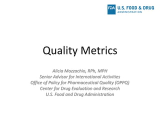 Quality Metrics
Alicia Mozzachio, RPh, MPH
Senior Advisor for International Activities
Office of Policy for Pharmaceutical Quality (OPPQ)
Center for Drug Evaluation and Research
U.S. Food and Drug Administration
 
