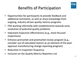 20
Benefits of Participation
• Opportunities for participants to provide feedback and
additional comments, as well as share knowledge from
ongoing, industry-driven quality metrics programs
• FDA working informally with establishments towards early
resolution of potential quality problems
• Improved inspection effectiveness (e.g., more focused
inspections)
• Enhance premarket and postmarket review program (e.g.,
consider use of calculated metrics as an element of the post-
approval manufacturing change reporting program)
• Reduction in inspection frequency
• Inclusion on the Quality Metrics Reporters List
 