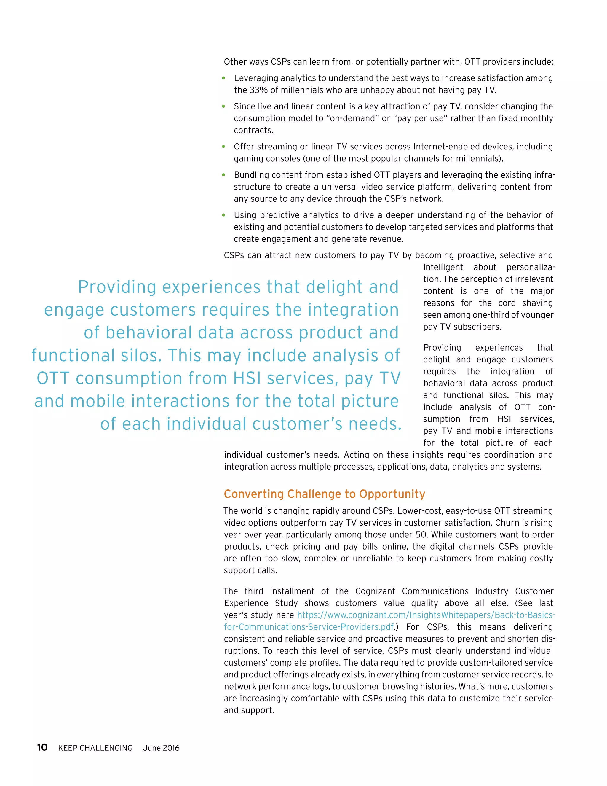 10 KEEP CHALLENGING June 2016
Other ways CSPs can learn from, or potentially partner with, OTT providers include:
•	 Leveraging analytics to understand the best ways to increase satisfaction among
the 33% of millennials who are unhappy about not having pay TV.
•	 Since live and linear content is a key attraction of pay TV, consider changing the
consumption model to “on-demand” or “pay per use” rather than fixed monthly
contracts.
•	 Offer streaming or linear TV services across Internet-enabled devices, including
gaming consoles (one of the most popular channels for millennials).
•	 Bundling content from established OTT players and leveraging the existing infra-
structure to create a universal video service platform, delivering content from
any source to any device through the CSP’s network.
•	 Using predictive analytics to drive a deeper understanding of the behavior of
existing and potential customers to develop targeted services and platforms that
create engagement and generate revenue.
CSPs can attract new customers to pay TV by becoming proactive, selective and
intelligent about personaliza-
tion. The perception of irrelevant
content is one of the major
reasons for the cord shaving
seen among one-third of younger
pay TV subscribers.
Providing experiences that
delight and engage customers
requires the integration of
behavioral data across product
and functional silos. This may
include analysis of OTT con-
sumption from HSI services,
pay TV and mobile interactions
for the total picture of each
individual customer’s needs. Acting on these insights requires coordination and
integration across multiple processes, applications, data, analytics and systems.
Converting Challenge to Opportunity
The world is changing rapidly around CSPs. Lower-cost, easy-to-use OTT streaming
video options outperform pay TV services in customer satisfaction. Churn is rising
year over year, particularly among those under 50. While customers want to order
products, check pricing and pay bills online, the digital channels CSPs provide
are often too slow, complex or unreliable to keep customers from making costly
support calls.
The third installment of the Cognizant Communications Industry Customer
Experience Study shows customers value quality above all else. (See last
year’s study here https://www.cognizant.com/InsightsWhitepapers/Back-to-Basics-
for-Communications-Service-Providers.pdf.) For CSPs, this means delivering
consistent and reliable service and proactive measures to prevent and shorten dis-
ruptions. To reach this level of service, CSPs must clearly understand individual
customers’ complete profiles. The data required to provide custom-tailored service
and product offerings already exists, in everything from customer service records, to
network performance logs, to customer browsing histories. What’s more, customers
are increasingly comfortable with CSPs using this data to customize their service
and support.
Providing experiences that delight and
engage customers requires the integration
of behavioral data across product and
functional silos. This may include analysis of
OTT consumption from HSI services, pay TV
and mobile interactions for the total picture
of each individual customer’s needs.
 